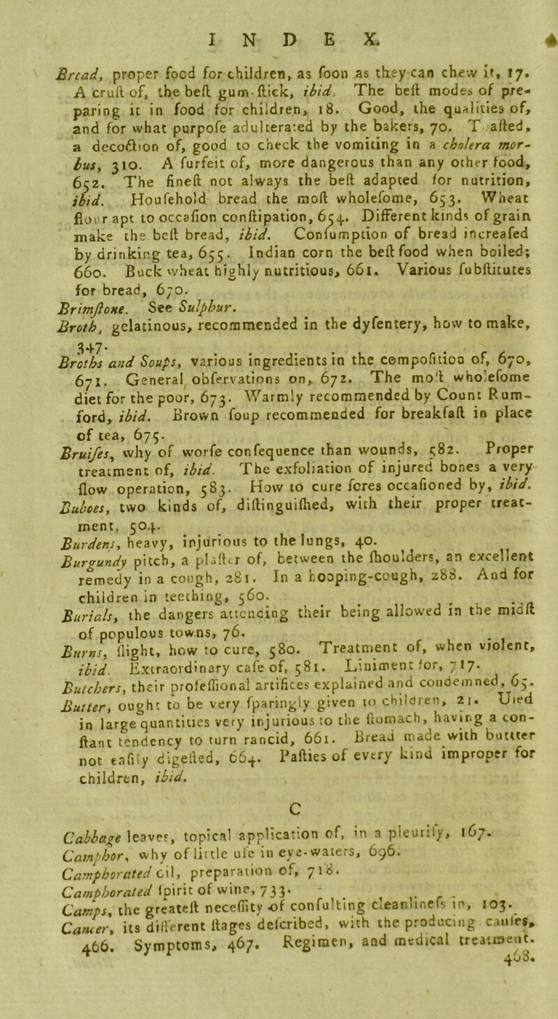 Bread, proper food for children, as foon as tkc-y can chew if, 17. A crull of, the befl gum-ftick, ibid. The bell modes of pre« paring it in food for children, i8. Good, the qualities of, and for what purpofe adulterated by the bakers, 70. T ailed, a decoftion of, good to check the vomiting in a cholera mor- bus, 310. A furfeit of, more dangerous than any other food, 652. The finell not always the bed adapted for nutrition, ibid. Houfehold bread the mod wholefome, 653. Wheat flour apt to occalion condipation, 654. Different kinds of grain make the bell bread, ibid. Confumption of bread increafed by drinking tea, 655. Indian corn the bed food when boiled; 660. Buck vvheat highly nutritious, 661. Various fubditutes for bread, 670. Brimjlone. See Sulphur. Broth, gelatinous, recommended in the dyfentery, how to make, 3+7* Broths and Soups, various ingredients in the compofitioo of, 670, 671. General obfervations on, 672. The mo'l whOiefome diet for the poor, 673. Warmly recommended by Count Rum- ford, ihid. Brown foup recommended for breakfad in place of tea, 675. Brui/es, why of worfe confequence than wounds, 582. Proper treatment of, ibid. The exfoliation of injured' bones a very flow operation, 583. Howto cure feres occafioned by, ibid. Buboes, two kinds of, didinguidied, with their proper treat- ment, 504. Burdens, heavy, injurious to the lungs, 40. Burgundy pitch, a pUder of, between the fhoulders, an excellent remedy in a cough, 281. In a hooping-cough, 288. And for children in teething, 560. Burials, the dangers atiencing their being allowed in the miaft of populous towns, 76. Burns, night, how to cure, 580. Treatment of, when violent, ibid. Extraordinary cafe of, 581. Liniment for, 7 17. Butchers, their profefiional artifices explained and condemned, 65. Butter, ought to be very fparingly given to chilaren, 21. Uied in large quantities very injurious to the itomach, having a con- flani tendency to turn rancid, 661. Bread made with butiter not eafiiy digelled, 664. Padies of every kind improper for children, ibid. Cabbage \eave‘, topical application of. In a pleurify, 167. Camphor, why of little ul'c in eye-waters, 696. Camphorated C\\, preparation of, 718. Ipirit of wine, 733. ^ ,• r • Camps, the greatell necefiity of confultmg c.eanlinefs tn, 103. Caeuer, its dillorent llagcs delcribed, with the producing caulrs. 466. Symptoms, 467. Regimen, and medical treatment.