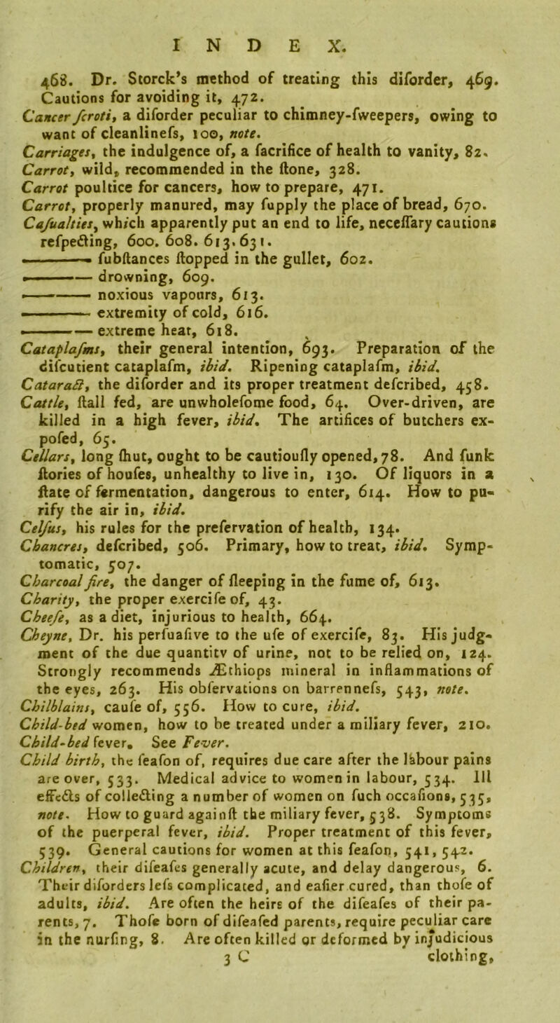 468. Dr. Storck’s method of treating this diforder, 469. Cautions for avoiding it, 472. Cancer fcroti, a diforder peculiar to chimney-fweepers, owing to want of cleanlinefs, 100, note. Carnages, the indulgence of, a facrifice of health to vanity, 82. Carrot, wild, recommended in the ftone, 328. Carrot poultice for cancers, how to prepare, 471. Carrot, properly manured, may fupply the place of bread, 670. Ca/ualties, wh/cii apparently put an end to life, necefTary cautions refpeiling, 600. 608. 613. 631. .■ fubltances Hopped in the gullet, 602. » ■'' '—— drowning, 609. ■ ' ' noxious vapours, 613. ■ '■ -- extremity of cold, 616. — extreme heat, 618. * ^ Cataplafms, their general intention, 693. Preparation of the dii'cutient cataplafm, ibid. Ripening cataplafm, ibid. CataraSl, the diforder and its proper treatment defcribed, 458. Cattle, ftall fed, are unwholefome food, 64. Over-driven, are killed in a high fever, ibid. The artifices of butchers ex- pofed, 65. Cellars, long (hut, ought to be cautioufly opened, 78. And funk Rories of houfes, unhealthy to live in, 130. Of liquors in a Rate of fermentation, dangerous to enter, 614. How to pu- rify the air in, ibid. Cel/us, his rules for the prefervation of health, 134. Chancres, defcribed, 506. Primary, how to treat, ibid. Symp- tomatic, 507. Charcoal fire, the danger of fleeping in the fume of, 613. Charity, the proper exercife of, 43. Cbeefg, as a diet, injurious to health, 664. Cheyne, Dr. his perfuafive to the ufe of exercife, 83. His judg- ment of the due quantity of urine, not to be relied on, 124. Strongly recommends .£thiops mineral in inflammations of the eyes, 263. His obfervations on barrennefs, 543, note. Chilblains, caufe of, 556. How to cure, ibid. Child-bed women, how to be treated under a miliary fever, 210. Child~bed fever. See Fever. Child birth, the feafon of, requires due care after the labour pains are over, 533. Medical advice to women in labour, 534. Ill effed-s of colleding a number of women on fuch occafions, 535, note. How to guard againft the miliary fever, 538. Symptoms of the puerperal fever, ibid. Proper treatment of this fever, 339. General cautions for women at this feafon, 541, 542. Children, their difeafes generally acute, and delay dangerous, 6. Their diforders lefs complicated, and eafier cured, than thofe of adults, ibid. Are often the heirs of the difeafes of their pa- rents, 7, Thofe born of difeafed parents, require peculiar care in the nurfing, 8. Are often killed or deformed by injudicious