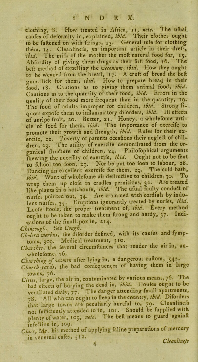 clothing, 8. How treated in Africa, ii, note. The ufual caufes of deformity in, explained, ibid. Their clothes ought to be faftened on with firings, 13. General rule for clothing them, 14. Cleanlinefs, an important article in their drefs» ibid. The milk of the mother the mod natural food for, 15. Abfurdity of giving them drugs as their firfl food, 16. The bell method of expelling the 7neconittm, ibid. How they ought to be weaned from the bread, 17. A crud of bread the bed gum-dick for them, ibid. How to prepare breac^ in their food, 18. Cautions as to giving them animal food, ibid. Cautions as to the quantity of their food, ibid. Errors in the quality of their food more frequent than in the quantity, 19. The food of adults improper for children, ibid. Strong li- quors expofe them to inflammatory diforders, ibid. Ill effefts of unripe fruit, 20. Butter, 21. Honey, a wholefome arti- cle of food for them, ibid. The importance of exercife to promote their growth and drength, ibid. Rules for their ex- ercife, 22. Poverty of parents occafions their negledl of chil- dren, 23. The utility of exercife demondrated from the or- ganical flrudlure of children, 24. Philofophical arguments Ihewing the neceflity of exercife, ibid. Ought not to be fent to fchool too foon, 25. Nor be put too foon to labour, 28. Dancing an excellent exercife for them, 29. The cold bath, ibid. Want of wholefome air dedrudlive to children, 30. To wrap them up clofe in cradles pernicious, 32. Are treated like plants in a hot-houfe, ibid. The ufual faulty conduft of nurfes pointed out, 34. Are crammed with cordials by indo- lent nurfes, 35. Eruptions ignorantly treated by nurfes, ibid. Loofe flools, the proper treatment of, ibid. Every method ought to be taken to make them drong and hardy, 37. Indi- cations of the fmall-pox in, 214. Chincough. See Cough. _ _ Cholera morbus, the diforder defined, with its caufes and fymp- toms, 309. Medical treatment, 310. Churches, the feveral circumflances that render the air in, un- wholefome, 76. Churching of vsomen after lying in, a dangerous cudom, 542. Church yards, the bad confequences of having them in large towns, 76. . , . • £ rru Cities, large, the air in, contaminated by various means, 76. 1 he bad elFeds of burying the dead in, ibid. Houfes ought to be ventiKated daily, The danger attending fmall apartments, 78. All who can ought to fleep in the country,Diforders that large towns are peculiarly hurtful to, 79. Cleanlinefs not fufficicntly attended to in, 101. Should be fupplied with plenty of water, 105, note. The bed means to guard againft infcflion in, 109, Clare, Mr. his method of applying faline preparations of mercury in venereal cafes, 512. Cuanlinejs