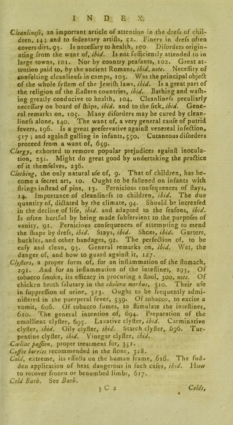 Cieanline/s, an important article of attention in the drefs of chil- dren, 14; and to fedentary artifts, 52. Finery in drefs often covers dirt, 93. Is neceffary to health, 100. Diforders origin- ating from the want of, >S/W. Is not fufhciently attended to in large towns, loi. Nor by country peafants, 102. Great at- tention paid to, by the ancient Romans, iSiW. note. Neceflity of confulting cleanlinefs in camps, 103. Was the principal objeft of the whole fyllem of the Jewilh laws. ibid. Is a great part of the religion of the Eaftern countries, ibid. Bathing and wafli- ing greatly conducive to health, 104. Cleanlinefs peculiarly necelTary on board of (hips, ibid, and to the f\c\i,ibid. Gene- ral remarks on, 105. Many diforders may be cured by clean- Jinefs alone, 140. The want of, a very general caufe of putrid fevers, 196. Is a great prefervative againft venereal infection, 517 ; and againft galling in infants, 550. Cutaneous diforders proceed from a want of, 659. Clergy, exhorted to remove popular prejudices againft inocula- tion, 231. Might do great good by undertaking the praftice of it themfelves, 236. Clothing, the only natural ufe of, 9. That of children, has be- come a fecret art, to. Ought to be faftened on infants with firings inftead of pins, 13. Pernicious confequences of ftays, 14. Importance of cleanlinefs to children, ibid. The due quantity of, diflated by the climate, 94. Should be increafed in the decline of life, ibid, and adapted to the feafons, ibid. Is often hurtful by being made fubfervient to the purpofes of vanity, 91. Pernicious confequences of attempting to mend the (hape by drefs, ibid. Stays, ibid. Shoes, ibid. Garters, buckles, and other bandages, 92. The perfetftion of, to be eafy and clean, 93. General remarks on, ibid. Wet, the danger of, and how to guard againft it, 127. Clyjiers, a proper form of, for an inflammation of the ftomach, 291. And for an inflammation of the inteftines, 293, Of tobacco fmoke, its efiicacy in procuring a ftool, 300, note. Of chicken broth falutary in the cholera morbus, 310. Their ufe in fupprelTion of urine, 323. Ought to be frequently admi- niftered in the puerperal fever, 539. Of tobacco, to excite a vomit, 606. Of tobacco fumes, to ftimulate the inteftines, 610. The general intention of, 694. Preparation of the emollient clyfter, 695. Laxative clylier, Carminative clyfler, ibid. Oily clyfter, ibid. Starch clyfter, 696. Tur- pentine clyfter, ibid. Vinegar clyfter, ibid. Cceliac pajjion, proper treatment for, 351. Coffee berries recommended in the done, 328. Cold, extreme, its fft'eds on the human frame, 616. The fud- den application of heat dangerous in fuch cafes, ibid. Flow to recover frozeu or benumbed limbs, 617. Cold Bath. See Bath. 3 C 2 Colds,
