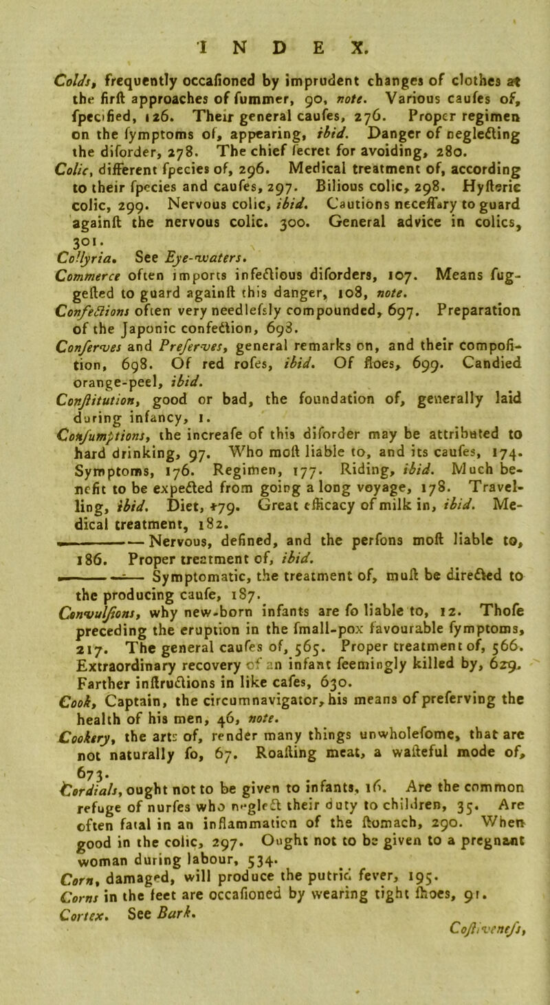 Coldst frequently occalioned by imprudent changes of clothes at the firft approaches of fummer, 90, note. Various caufes of, fpecified, 126. Their general caufes, 276. Proper regimen on the fymptoms of, appearing, ibid. Danger of negleiling the diforder, 278. The chief fecret for avoiding, 280. Colic, different fpccies of, 296. Medical treatment of, according to their fpccies and caufes, 297. Bilious colic, 298. Hyfterie colic, 299. Nervous colic, ibid. Cautions neceffary to guard againft the nervous colic. 300. General advice in colics, 301. CoUyria, See Eye-wooters. Commerce often imports infeflious diforders, 107. Means fug- gefted to guard againft this danger, 108, note. ConfeSlions often very necdlefsiy compounded, 697. Preparation of the Japonic confedlion, 698. Conferees and Prefer-ves, general remarks on, and their compofi- tion, 698. Of red rofes, ibid. Of floes, 699. Candied orange-peel, ibid. Conjiitution, good or bad, the foundation of, gevierally laid doting infancy, i. Con/umptions, the increafe of this diforder may be attributed to hard drinking, 97. Who raoft liable to, and its caufes, 174. Symptoms, 176. Regimen, 177. Riding, ibid. Much be- nefit to be expedled from going a long voyage, 178. Travel- ling, ibid. Diet, *79. Great efficacy of milk in, ibid. Me- dical treatment, i8z. Nervous, defined, and the perfons moft liable to, 186. Proper treatment of, Symptomatic, the treatment of, muft be direfted to the producing caufe, 187. Ctnvulfiont, why new-born infants are fo liable to, 12. Thofe preceding the eruption in the fmall-pox favourable fymptoms, 217. The general caufes of, 565. Proper treatment of^, 566. Extraordinary recovery of an infant feemingly killed by, 629. Farther inftruflions in like cafes, 630. Cook, Captain, the circumnavigator,his means ofpreferving the health of his men, 46, note. Cookery, the arts of, render many things unwholefome, that arc not naturally fo, 67. Roafting meat, a wafteful mode of, 673. Cordials, not to be given to infants, 16. Are the common refuge of nurfes who n*-glffl their duty to children, 35. Are often fatal in an inflammation of the ftomach, 290. When good in the colic, 297. Ought not to be given to a pregnant woman during labour, 534. Corn, damaged, will produce the putrid fever, 195. Corns in the feet are occafioned by wearing tight ffioes, 9t. Cortex. See Bark, CoJhvene/j,