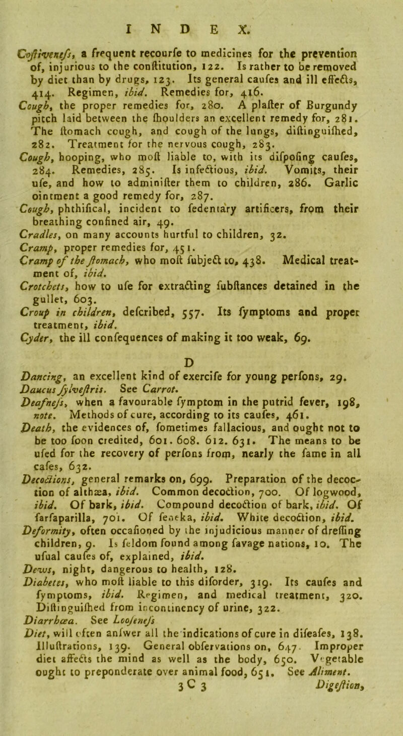 Cvfi'fvenefs, a frequent recourfe to medlcJnes for the prevention of, injurious to the conftitution, 122. Is rather to be removed by diet than by drugs, 123. Its general caufes and ill effeds, 414. Regimen, ibiJ. Remedies for, 4x6. Cough, the proper remedies for, 280. A plafter of Burgundy pitch laid between the Ihoulders an excellent remedy for, 281. The ftomach cough, and cough of the lungs, diftinguifhed, 282. Treatment for the nervous cough, 283. Cough, hooping, who moll liable to, with its difpoling caufes, 284. Remedies, 285. Is infedious, ibid. Vomits, their ufe, and how to adminiller them to children, 286. Garlic ointment a good remedy for, 287. Cough, phthifical, incident to fedenta'ry artificers, frpm their breathing confined air, 49. Cradles, on many accounts hurtful to children, 32. Cramp, proper remedies for, 451. Cramp of the ftomach, who moft fubjed to, 438. Medical treat- ment of, ibid. Crotchets, how to ufe for extracting fubfiances detained in the gullet, 603. Croup in children, defcribed, 557. Its fymptoms and proper treatment, ibid. Cyder, the ill confequences of making it too weak, 69. D Dancing, an excellent kind of exercife for young perfons, 29. Daucus Jylveftris, See Carrot. Deafnefs, when a favourable fymptom in the putrid fever, 198, note. Methods of cure, according to its caufes, 461. Death, the evidences of, fometimes fallacious, and ought not to be too foon credited, 601.608. 612. 631. The means to be ufed for the recovery of perfons from, nearly the fame in all cafes, 632. Decoctions, general remarks on, 699. Preparation of the decoc- tion of althtea, ibid. Common decoCtion, 700. Of logwood, ibid. Of bark, Compound decoftion of bark, Of farfaparilla, 701. Of fentka, ibid. White decodion, ibid. Deformity, often occafioned by the injudicious manner of drelTing children, 9. Is feldom found among favage nations, 10. The ufual caufes of, explained, ibid. Devjs, night, dangerous to health, iz8. Diabetes, who moll liable to this diforder, 319, Its caufes and fymptoms, ibid. Regimen, and medical treatment, 320. Dillinguilhed from incontincncy of urine, 322. Diarrhoea. See Loojenefs D/r/, will often anfwer all the indications of core in difeafes, 138. lllullrations, 139. General obfervaiions on, 647. Improper diet afFeds the mind as well as the body, 650. V' getable ought to preponderate over animal food, 654. See Aliment. 3 C 3 Digeftiottt