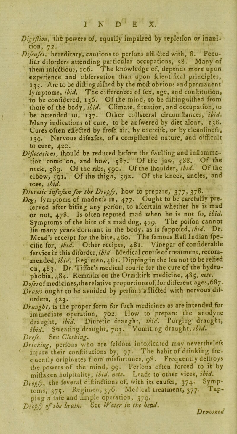 Di^ejlion, the powers of, equally impaired by repletion or inanl^ tion, 72. Di/ea/es, hereditary, cautions to perfons afflifted with, 8. Pecu- liar diforders attending particular occupations, 58. Many of them infeftious, 106. The knowledge of, depends more upon experience and obfervation than upon fcientifical principles, I35. Are to be diftinguilhed by the mod obvious and permanent fymptoms, ibid. The differences of fex, age, and conftitution, to be confidered, 136. Of the mind, to be diltinguifhed from thofe of the body, ibid. Climate, fituation, and occupation, to be attended to, 137. Other collateral circumflances, ibid. Many indications of cure, to be anfwered by diet alone,, Cures often effedted by frefh air, by exercife, or by cleanlinefs, 139. Nervous difeafes, of a complicated nature, and difEcult to cure, 420. D’Jlocations, Ihould be reduced before the fuelling and inflamma- tion come on, and how, 587. Of the jaw, 588. Of the neck, 589. Of the ribs, 590. Of the fhoulder, ibid. Of the elbow, 591. Of the thigh, 592. Of the knees, ancles, and toes, ibid. Diuretic infujion for the Dropjy, how to prepare, 377, 378. Dog) fymptoms of madnefs in, 477. Ought to be carefully pre- ferved after biting any perlon, to afeertain whether he is mad or not, 478. Is often reputed mad when he is not fo, ibid. Symptoms of the bite of a mad dog, 479. The poifon cannot lie many years dormant in the body, as is fuppofed, tbid. Dr. Mead’s receipt for the bite, 480. The famous Eaft Indian fpe- cific for, ibid. Other recipes, 481. Vinegar of confiderable fervicein this dIforder,/^;V. Medical coutfeof treatment,recom- mended,Regimen,48 I. Dipping in the fea not to be relied on, 483. Dr. TilTot’s medical courfe for the cure of the hydro- phobia, 484. Remarks on the Ormfkirk medicine, 485, note. De/rrofmedicines,therelative proportionsof.fordiflerent ages,687. Drams ought to be avoided by perfons afflifted with nervous dif- orders, 423. Draught, is the proper form for fuch medicines as are intended for immediate operation, 702. How to prepare the anodyne draught, ibid. Diuretic draught, ibid. Purging draught, ibid. Sweating draught, 703. Vomiting draught, ibid. Dre/s. Sec Clothing. Drinking, perfons who are feldom intoxicated may neverthelefs injure their confliiutions by, 97. The habit of drinking fre- quently originates from misfortunes, 98. Frequently dellroys the powers of the mind, 99. Perfons often forced to it by miftaken hofpitality, ibid. note. Leads to other vices, ibid. Dropfy, the feveral dillinilions of, with its caufes, 374. Symp- toms, 375. Regimen, 376. Medical treatment, 377. Tap- ping a late and Ample operation, 379. Dropfy of the brain. See Water in the head. Drowned