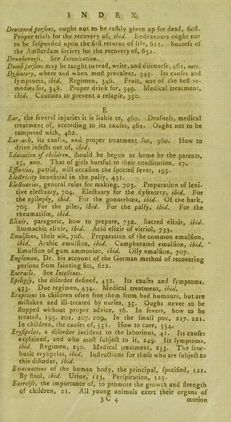 Dro'imedper/ons, ought not to be raflily given up for dead, 608. Proper trials for the recovery of, ihid. Endeavours ought not to be fufpended upon the firfl returns of life, 612. Succefs of the Amrterdam fociety for the recovery of, 631. Drunkennejs, See Intoxication. Dumbperjfons may be taught to read, write, and difcourfe, 461, note. Dy/entery, where and when moll prevalent, 345, Its caufes and fymptoms, ibid. Regimen, 346. Fruit, ovie of the heft re- medies for, 348. Proper drink for, 349. Medical treatment, ibid. Cautions to prevent a relapfe, 350. E Ear, the feveral injuries it is liable to, 460. Deafnefs, medical treatment of, according to its caufes, 461. Ought not to be tampered with, 462. Ear-ach, its caufes, and proper treatment for, 360. How to drive infefls out of, ibid. Education of children, fhould be begun at home by the parents, 25, note. That of girls hurtful to their conllitution, Effiunjia, putrid, will occafion the fpotted fever, 195. Eledlricity beneficial in the palfy, 431. EleSiuaries, general rules for making, 703. Preparation of leni- tive eledluary, 704. Eledluary for the dyfentery, ibid. For the epilcpfy, ibid. For the gonorrhoea, ibid. Of the bark, 705. For the piles, ibid. For the palfy, ibid. For the rheumatifm, ibid. Elixir, paregoric, how to prepare, 732. Sacred elixir, ibid. Stomachic elixir, ibid. Acid elixir of vitriol, 733. Emul/ions, their ufe, 706. Preparation of rhe common emulfion, ibid. Arabic emulfion, ibid. Camphorated emulfion, ibid. “ Emulfion of gum ammoniac, ibid. Oily emulfion, 707. Engleman, Dr. his account of the German method of recovering perlons from fainting fits, 622. Entrails. See Intejlines. Epilepfy, the diforder defined, 432. Its caufes and fymptoms, 433. Due regimen, 434. Medical treatment, ibid. Eruptions in children often free them from bad humours, but are millaken and ill-treated by nurfes, 35, Ought never to be Hopped without proper advice, 36. In fevers, how to be treated, 193. 201. 207. 209. In the fmall pox, 217. 221. In children, the caufes of, 55 I. How to cure, 554, Eryfepelas, a diforder incident to the laborious, 41. Its caufes explained, and who moll fubjedl to it, 249, Its fymptoms, ibid. Regimen, 250. Medical treatment, 253. The fcor- butic eryiipelas, ibid. Inllrudlions for thofe who are fubjedlto this diforder, ibid. Evacuations of the human body, the principal, fpecified, 121. By ftool, ibid. Urine, 123. Perfpiration, 125. Exerci/e, the importance of, to promote the growth and llrength of children, 21. All young animals exert their organs of 3^4 motion