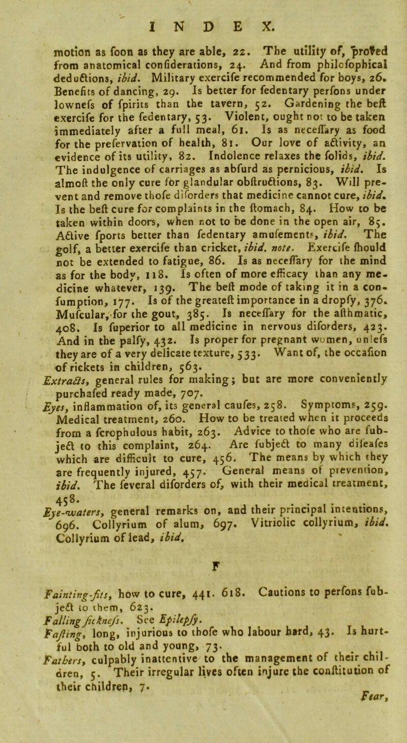 motion as foon as they are able, 22. The utility of, proved from anatomical confiderations, 24. And from philcfophical deduftions, ibid. Military exercife recommended for boys, 26. Beneiics of dancing, 29. Is better for fedentary perfons under lownefs of fpirits than the tavern, 52. Gardening the bell exercife for the fedentary, 53. Violent, ought not to be taken immediately after a full meal, 61. Is as necelTary as food for the prefervation of health, 81. Our love of aftivity, an evidence of its utility, 82. Indolence relaxes the folids, ibid. The indulgence of carriages as abfurd as pernicious, ibid. Is almoft the only cure for glandular obilruftions, 83. Will pre- vent and remove thofe diforders that medicine cannot cure, ibid. Is the beft cure for complaints in the ftomach, 84. How to be taken within doors, when not to be done in the open air, 85. Aftive fports better than fedentary amufements, ibid. The golf, a better exercife than cricket, ibid. note. Exercife (hould not be extended to fatigue, 86. Is as necelTary for ihe mind as for the body, 118. Is often of more efficacy than any me- dicine whatever, 139. The beft mode of taking it in a con- fumption, 177. Is of the greateft importance in a dropfy, 376. Mufcular, for the gout, 385. Is necelTary for the afthmatic, 408. Is fuperior to all medicine in nervous diforders, 423. And in the palfy, 432. Is proper for pregnant women, unlefs they are of a very delicate texture, 533. Want of, the occafion of rickets in children, 563. Extract, general rules for making; but are more conveniently purchafed ready made, 707. Eyes, inflammation of, its general caufes, 258. Symptoms, 259. Medical treatment, 260. How to be treated when it proceeds from a fcrophulous habit, 263. Advice to thofe who are fub- jedt to this complaint, 264. Are fubjedl to many difeafes which are difficult to cure, 456. The means by which they are frequently injured, 457. General means of prevention, ibid. The feveral diforders of, with their medical treatment, 458. Eye-njuaters, general remarks on, and their principal intentions, 696. Collyrium of alum, 697. Vitriolic collyrium, ibid. Collyrium ofiead, F Fainiing-Jits, how to cure, 44^' 618. Cautions to perfons fub- jefl to them, 623. Falling Jtchne/s. See Epilep/y. Fajling, long, injurious to thofe who labour hard, 43. Is hurt- ful both to old and young, 73. Fathers, culpably inattentive to the management of their chil- dren, 5. Their irregular lives often injure the conftituiion of their children, 7. Fear,