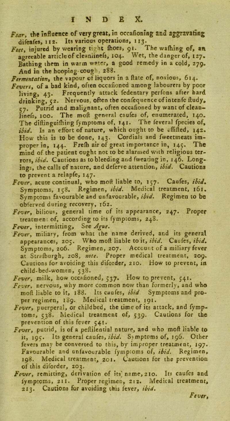 Fsar, the inflaence of very great, in occafioning and aggravating difeafes, 112. Its various operations, 113. feet, injured by wearing tight (hoes, 91. The wa(hing of, an agreeable articleof cleaniinefs, 104. Wet, the danger of, 127. Bathing them in warm w?»ter, a good remedy in a cold, 279. And in the hooping cough, 288. ^ Fermentation, the vapour of liquors In a (late of, noxious, 614. Fevers, of a bad kind, often occafioned among labourers by poor living, 43. Frequently attack fedentary perfons after hard drinking, 52. Nervous, often the confequence of intenfe ftudy, 57. Putrid and malignant, often occafioned by want of clean- linefs, too. The moft general caufes of, enumerated, 140. The diftinguHhing fymptoms of, 141. The feveral fpecies of. Is an effort of nature, which ought to be alfifted, 142. How this is to be done, 143. Cordials and fweetineats im- proper in, 144. Frefh air of great importance in, 145. The mind of the patient ought not to be alarmed with religious ter- rors, i6id. Cautions as to bleeding and fweating in, 146. Long- ings, the calls of nature, and deferve attention. Hid. Cautions to prevent a relapfe. Fever, acute continual, who moft liable to, 157. Caufes, ihid. Symptoms, 158. Regimen, ibid. Medical treatment, 161. Symptoms favourable and unfavourable, ibid. Regimen to be obferved during recovery, 162. Fever, bilious, general time of its appearance, 247. Proper treatment of, according to its fymptoms, 24S. Fever, intermitting. See jigue. Fever, miliary, from what the name derived, and its general appearances, 205. Who moft liable to it, Caufes, Symptoms, 206. Regimen, 207. Account of a miliary fever at Strafburgh, 208, tiete. Proper medical treatment, 209. Cautions for avoiding this difordcr, 210. How to prevent, in child-bed-women, 538. Fever, milk, how occafioned, 537. How to prevent, 541. Fever, nervous, why more common now than formerly, and who moft liable to it, 188. Its caufes, ibid Symptoms and pro- per regimen, 1S9. Medical treatment, 191. Fever, puerperal, or childbed, the time of its attack, and fymp- toms, 538. Medical treatment of, 539. Cautions for the prevention of this fever 541. Fever, putrid, is of a pellilential nature, and who moft liable to it, 195. Its general caufes,/irV. Symptoms of, 196. Other fevers may be converted to this, by improper treatment, 197. Favourable and unfavourable fymptoms of, ibid. Regimen, 198. Medical treatment, 201. Cautions for the prevention of this diforder, 203. Fever, remitting, derivation of its] name, 2 lo. Its caufes and fymptoms, 211. Proper regimen, 212. Medical treatment, 213. Cautions for avoiding this fever, ibid. Fever,