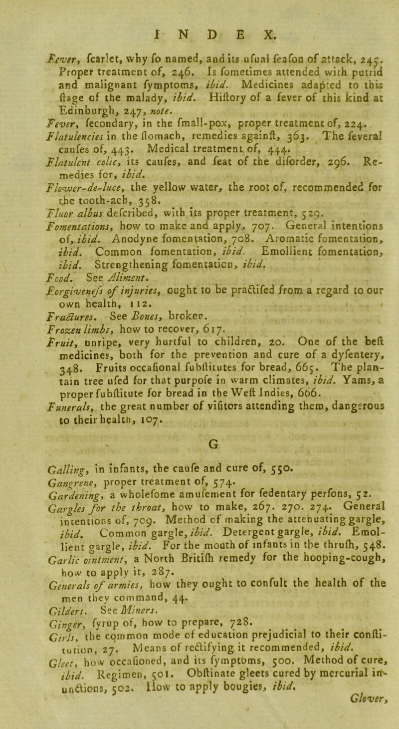 Fever, fcarict, wliy fo named, and its ufual feafon of attack, 245. Proper treatment of, 246. Is fometimes attended with putrid and malignant fymptoms, Medicines adapted to this ftage of the malady, Hiftory of a fever of this kind at Edinburgh, 247, »e/e. Fever, fecondary, in the fmall-pox, proper treatment of, 224. Flatulencies in the llomach, remedies againft, 363. The feveral caufes of, 443. Medical treatment of, 444. Flatulent colic, its caufes, and feat of the diforder, 296. Re- medies for, ibid. Flonuer-de-luce, the yellow water, the root of, recommended for the tooth-acb, 358. Fluor alius defcribed, with its proper treatment, 529. Fomentations, how to make and apply, 707. General intentions of, ibid. Anodyne fomentation, 708. Aromatic fomentation, ibid. Common fomentation, ibid. Emollient fomentation, ibid. Strengthening fomentation, ibid. Food. See Aliment. Forgivenefs of injuries, ought to be praftifed from a regard to our own health, 112. Fradlures. See Bones, broker. Froxen limbs, how to recover, 617. Fruit, nnripe, very hurtful to children, 20. One of the bell medicines, both for the prevention and cure of a dyfentery, 348. Fruits occafional fublHtutes for bread, 66j. The plan- tain tree ufed for that purpofe in warm climates, ibid. Yams, a proper fubllitute for bread in the Weft Indies, 666. Funerals, the great number of vifitors attending them, dangerous to their health, 107. G Galling, in infants, the caufe and cure of, 550. Gangrene, proper treatment of, 574. Gardening, a wholefome amufement for fedentary perfons, 52. Gargles for the throat, how to make, 267. 270. 274. General intentions of, 709. Method of making the attenuating gargle, ibid. Common gargle, r/5/V. Detergent gargle, Emol- lient gargle, ibid. For the mouth of infants in the thrulh, 548. Garlic ointment, a North Britilh remedy for the hooping-cough, how to apply it, 287. Generals of armies, how they ought to confult the health of the men they command, 44. Gilders. See Miners. Ginger, fyrup of, how to prepare, 728. Gtrls, the common mode of education prejudicial to their confti- tution, 27. Means of rcftlfying.it recommended, ibid. Gleet, how occafioned, and its fymptbms, 500. Method of cure, ibid. Regimen, 501. Obftinate gleets cured by mercurial inN unftions, 502. How to apply bougies, ibid. Glover,