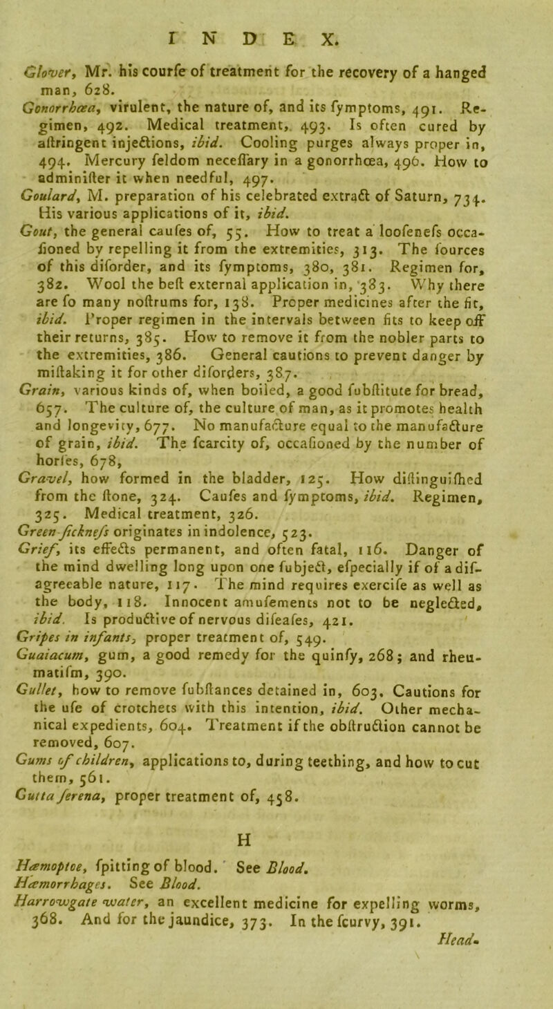 dover, Mr. his courfe of treatment for the recovery of a hanged man, 6z8. Genorrhcea., virulent, the nature of, and its fymptoms, 491. Re- gimen, 492. Medical treatment,. 493. Is often cured by aftringent injeftions, ibid. Cooling purges always proper in, 494, Mercury feldom neceflary in a gonorrhoea, 49O. How to adminifter it when needful, 497. Goulard, M. preparation of his celebrated extraft of Saturn, 734. His various applications of it, ibid. Gout, the general caufes of, 55, How to treat a loofenefs occa- fioned by repelling it from the extremities, 313. The lources of this diforder, and its fymptoms, 380, 381. Regimen for, 382. Wool the bed external application in, '383. Why there are fo many noftrums for, 138. Proper medicines after the fit, ibid. Proper regimen in the intervals between fits to keep oiF their returns, 385. How to remove it from the nobler parts to the extremities, 386. General cautions to prevent danger by miftaking it for other diforders, 387. Grain, various kinds of, when boiled, a good fubflitute for bread, 657. The culture of, the culture of man, as it promotes health and longevity, 677. No manufacture equal to the manufadure of grain, ibid. The fcarcity of, occafioned by the number of horles, 678, Gravel, how formed in the bladder, 125. How diftinguifhed from the done, 324. Caufes and fymptoms, ibid. Regimen, 325. Medical treatment, 326. Green Jickne/s originates in indolence, 523. Grief, its effeds permanent, and often fatal, ii6. Danger of the mind dwelling long upon one fubjed, efpecially if of adif- agreeable nature, 117. The mind requires exercife as well as the body, 118. Innocent amufements not to be negleded, ibid. Is produdive of nervous difeafes, 421. Gripes in infants, proper treatment of, 549. Guaiacum, gum, a good remedy for the quinfy, 268; and rheu- matifm, 390. Gullet, how to remove fubflances detained in, 603, Cautions for the ufe of crotchets with this intention, ibid. Other mecha- nical expedients, 604. Treatment if the obftrudion cannot be removed, 607. Gums of children, applications to, during teething, and how to cut them, 561. Gutta ferena, proper treatment of, 458. H Hamoptoe, fpittingof blood. See Blood, Hamorrhages. See Blood. Harrowgate water, an excellent medicine for expelling worms, 368. And for the jaundice, 373. In the fcurvy, 391. Headm \