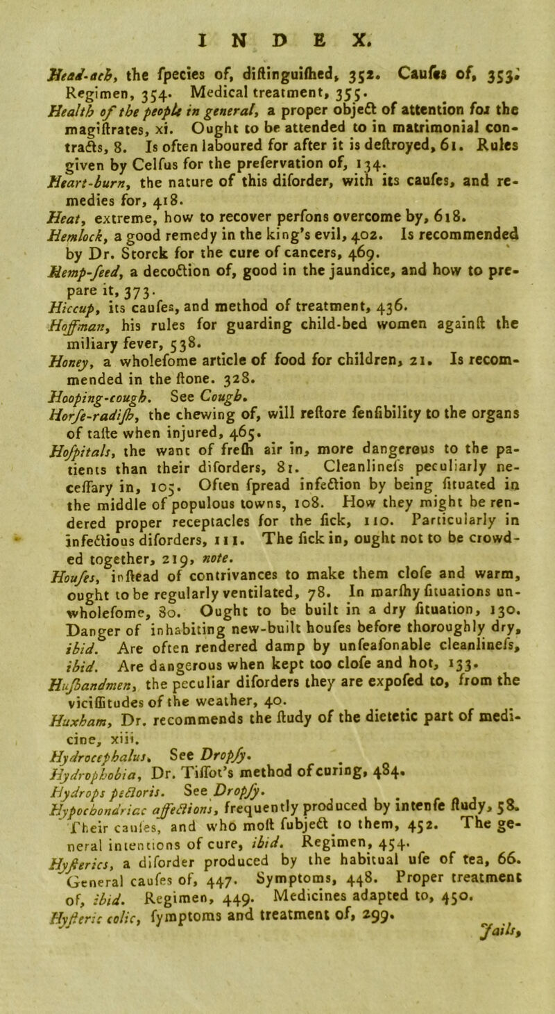 Jieai-ach, the fpecies of, diftinguifhed, 35*. Caufits of, 353; Regimen, 354. Medical treatment, 355. Health of the people in general, a proper objedt of attention fox the magiftrates, xi. Ought to be attended to in matrimonial con- trafts, 8. Is often laboured for after it is deftroyed, 61. Rules given by Celfus for the prefervation of, 134. Heart-burn, the nature of this diforder, with its caufes, and re- medies for, 418. Heat, extreme, how to recover perfons overcome by, 618. Hemlock, a good remedy in the king’s evil, 402. Is recommended by Dr. Storck for the cure of cancers, 469. Hemp-feed, a decodtion of, good in the jaundice, and how to pre- pare it, 373. Hiccup, its caufes, and method of treatment, 436. Hoffman, his rules for guarding child-bed women againft the miliary fever, 538. Haney, a wholefome article of food for children, z\. Is recom- mended in the ftone. 328. Hooping-cough. See Cough, Horfe-radijh, the chewing of, will reftore fenfibility to the organs of tafte when injured, 465. Hofpitals, the want of frefli air in, more dangerous to the pa- tients than their diforders, 81. Cleanlinefs peculiarly ne- celTary in, 105. Often fpread infedtion by being fituated in the middle of populous towns, 108. How they might be ren- dered proper receptacles for the fick, 110. Particularly in infedtious diforders, 111. The fick in, ought not to be crowd- ed together, 219, note. Houfes, inftead of contrivances to make them clofe and warm, ought to be regularly ventilated, 78. In roarlhy fituations un- wholefomc, 80. Ought to be built in a dry fituation, 130. Danger of inhabiting new-built houfes before thoroughly dry, ibid. Are often rendered damp by unfeafonable cleanlinefs, ibid. Are dangerous when kept too clofe and hot, 133. Hujhandmen, the peculiar diforders they are expofed to, from the viciflitudes of the weather, 40- Huxham, Dr. recommends the ftudy of the dietetic part of medi- cine, xiit. Hydrocephalus, See Dropfy. Hydrophobia, Dr. TilTot’s method of curing, 4^4* Hydrops pcBoris. See Dropfy. ^ Hypochondriac affedions, frequently produced by intenfe fludy, 58. Their caufes, and who moft fubjedt to them, 45^* The ge- neral iniencions of cure, ibid. Regimen, 454* Hyferics, a diforder produced by the habitual ufe of tea, 66. General caufes of, 447. Symptoms, 448. Proper treatment of, ibid. Regimen, 449. Medicines adapted to, 450. Hyfersc colic, fymptoms and treatment of, 299. fails%
