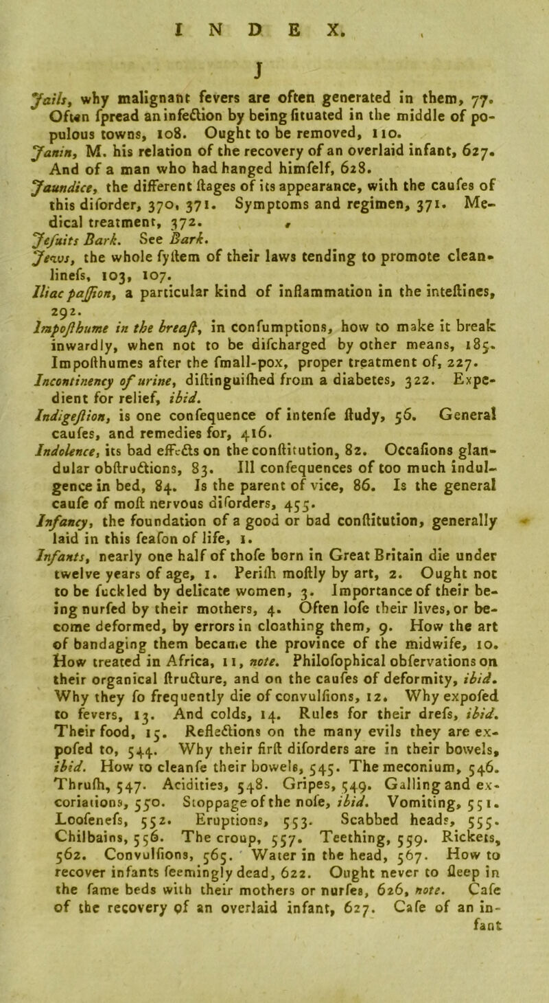 J Jath, why malignant fevers are often generated in them, 77. Ofwn fpread an infection by being fltuated in the middle of po> pulous towns, 108. Ought to be removed, 110. Janin, M. his relation of the recovery of an overlaid infant, 627. And of a man who had hanged himfelf, 628. Jaundice, the different llages of its appearance, with the caufes of this diforder, 370, 371. Symptoms and regimen, 371. Me- dical treatment, 372. , Je/uits Bark. See Bark. Jenus, the whole fyllem of their laws tending to promote clean- linefs, 103, 107. Iliacpaffion, a particular kind of inflammation in the inteflines, 292. Impojlhume in the hreaft, in confumptions, how to make it break inwardly, when not to be difcharged by other means, 185. Impoflhumes after the fmall-pox, proper treatment of, 227. Incontinency of urine, diftinguifhed from a diabetes, 322. Expe- dient for relief, ibid. Indigejlion, is one confequence of intenfe lludy, 56. General caufes, and remedies for, 416. Indolence, its bad effc£ls on the conllitution, 82. Occafions glan- dular obflrudtions, 83. Ill confequences of too much indul- gence in bed, 84. Is the parent of vice, 86. Is the genera! caufe of moft nervous diforders, 455. Infancy, the foundation of a good or bad conflitution, generally laid in this feafon of life, 1. Infants, nearly one half of thofe born in Great Britain die under twelve years of age, i. Perifh moftly by art, 2. Ought not to be fuckled by delicate women, 3. Importance of their be- ing nurfed by their mothers, 4. Often lofc their lives, or be- come deformed, by errors in cloathing them, 9. How the art of bandaging them became the province of the midwife, 10. How treated in Africa, it, note. Philofophical obfervations on their organical ftrufture, and on the caufes of deformity, ibid. Why they fo frequently die of convulfions, 12. Why expofed to fevers, 13. And colds, 14. Rules for their drefs, ibid. Their food, 15. Refleftions on the many evils they are ex- pofed to, 544. Why their firft diforders are in their bowels, ibid. How to cleanfe their bowels, 545. The meconium, 546. Thrulh, 547. Acidities, 548. Gripes, 549, Galling and ex- coriations, 550. Stoppage of the nofe, ibid. Vomiting, 551. Loofenefs, 552. Eruptions, 553. Scabbed heads, 555. Chilbains, 556. The croup, 557. Teething, 559. Rickets, 562. Convulfions, 565. Water in the head, 567. Howto recover infants feemingly dead, 622. Ought never to fleep in the fame beds with their mothers or nurfes, 626, note. Cafe of the recovery of an overlaid infant, 627. Cafe of an in-