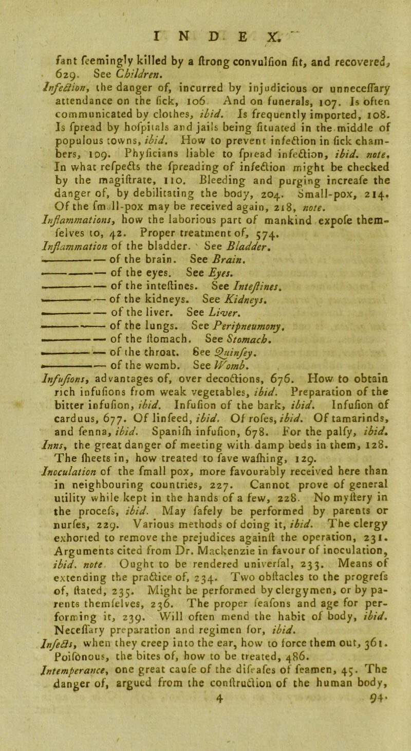 I N D E X, ' fant feemingly killed by a (Iroag convulfion fit, and recovered, 629. See Children. Infeelion, ihe danger of, incurred by injudicious or unnecelTary attendance on the lick, 106 And on funerals, 107. Is often communicated by clothes, ihid. Is frequently imported, 108- Is fpread by hofpiials and jails being fituated in the middle of populous towns, ih/d. How to prevent infeftion in fick cham- bers, 109. Phyficians liable to fptead infeftion, ihid. note. In what refpedts the fpreading of infedtion might be checked by the raagiftrate, no. Bleeding and purging increafe the danger of, by debilitating the body, 204. Small-pox, 214. Of the fmjll-pox may be received again, 218, note. Injiammations, how the laborious part of mankind expofe them- felves to, 42. Proper treatment of, 574. Injlammation of the bladder. ' See Bladder. —of the brain. See Brain. of the eyes. See Eyes. — of the inteftines. See Intejlines. — of the kidneys. See Kidneys, — of the liver. See Liver. —— of the lungs. See Peripneumony, — of the llomach. See Stomach. —————of the throat. See ^dn/ey. — of the womb. See Womb. Infujions, advantages of, over decoftions, 676. How to obtain rich infufions from weak vegetables, ibid. Preparation of the bitter infufion, ibid. Infufion of the bark, ibid. Infufion of carduus, 677. Of linfeed, Of rofe%,ibid. Of tamarinds, and fenna, ibid. Spanilh infufion, 678. For the palfy, ibid. Inns, the great danger of meeting with damp beds in them, 128. The flieetsin, how treated to fave wafhing, 129. Inoculation of the fmall pox, more favourably received here than in neighbouring countries, 227. Cannot prove of general utility while kept in the hands of a few, 228. No myftery in the procefs, ibid. May fafely be performed by parents or nurfes, 229. Various methods of doing it, ibid. The clergy exhorted to remove the prejudices again!! the operation, 231. Arguments cited from Dr. Mackenzie in favour of inoculation, ibid. note. Ought to be rendered univerial, 233. Means of extending the praftice of, 234. Two obftacles to the progrefs of, Hated, 235. Might be performed by clergymen, or by pa- rents themfelves, 236. The proper leafons and age for per- forming it, 239. Will often mend the habit of body, ibid. NecelTary preparation and regimen for, ibid. Infedls, when they creep into the ear, how to force them out, 361. Poifbnous, the bites of, how to be treated, ^j86. Intemperance, one great caufe of the dilVafes of feamen, 45. The danger of, argued from the conilrudion of the human body, 4 94-