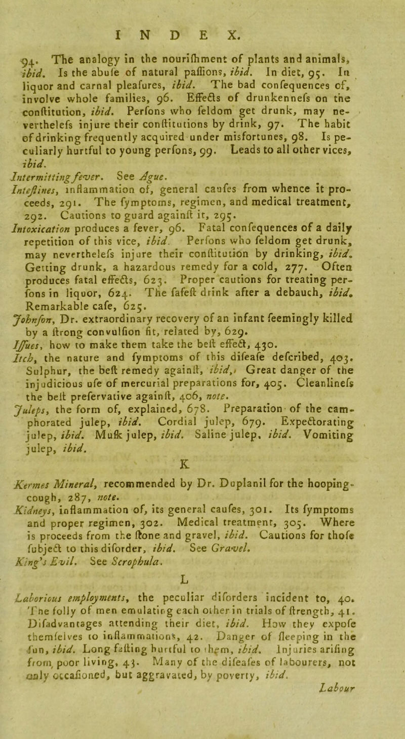 ^4. TTie analogy in the nourifliment of plants and animals, ibid. Is the abufe of natural paflions,In diet, 95. In liquor and carnal pleafures, ibid. The bad confequences of, involve whole families, 96. EfFefls of drunkennefs on the conftitution, ibid. Perfons who feldom get drunk, may ne- verthelefs injure their conftitutions by drink, 97. The habit of drinking frequently acquired under misfortunes, 98. Is pe- culiarly hurtful to young perfons, 99. Leads to all other vices, ibid. Intermittingfe'uer. See Ague. InteJUnes, inflammation of, general caafes from whence it pro- ceeds, 291. The fymptoms, regimen, and medical treatment, 292. Cautions to guard againfl; it, 295. Intoxication produces a fever, 96. Fatal confequences of a daily repetition of this vice, ibid. Perfons who feldom get drunk, may nevcrthelefs injure their conftitution by drinking, ibid. Getting drunk, a hazardous remedy for a cold, 277. Often produces fatal effefts, 623. Proper cautions for treating per- fons in liquor, 624. The fafeft drink after a debauch, ibid. Remarkable cafe, 625. Johnfon, Dr. extraordinary recovery of an infant feemingly killed by a ftrong convulfion fit, related by, 629. IJJues, how to make them take the bell effeft, 430. Itch, the nature and fymptoms of this difeafe defcribed, 403. Sulphur, the bed remedy againft, ibid,i Great danger of the injudicious ufe of mercurial preparations for, 405. Cleanlinefs the bell prefervative againll, 406, note. ’Juleps, the form of, explained, 678. Preparation of the cam- phorated julep, ibid. Cordial julep, 679. Expeftorating ju]ep, ibid. MaBc. julep, ibid. Saline julep, ibid. Vomiting julep, ibid. K Kermes Mineral, recommended by Dr. Doplanllfor the hooping- cough, 287, note. Kidneys, inflammation of, its general caufes, 301. Its fymptoms and proper regimen, 302. Medical treatment, 305. Where is proceeds from the (lone and gravel, ibid. Cautions for thofe fubjeft to this diforder, ibid. See Gra*uel. King's Evil. See Scrophula. L Laborious employments, the peculiar diforders incident to, 40. T(le folly of men emulating each other in trials of ftrength, 41. Difadvantages attending their diet, ibid. How they expofe themleives to inflammations, 42. Danger of fleeping in the -fun, ibid. Long falling hurtful to ih^m, ibid. Injuries arifing frorn poor living, 43. Many of the difeafes of labourers, not only otcafloned, but aggravated, by poverty, ibid. Labour