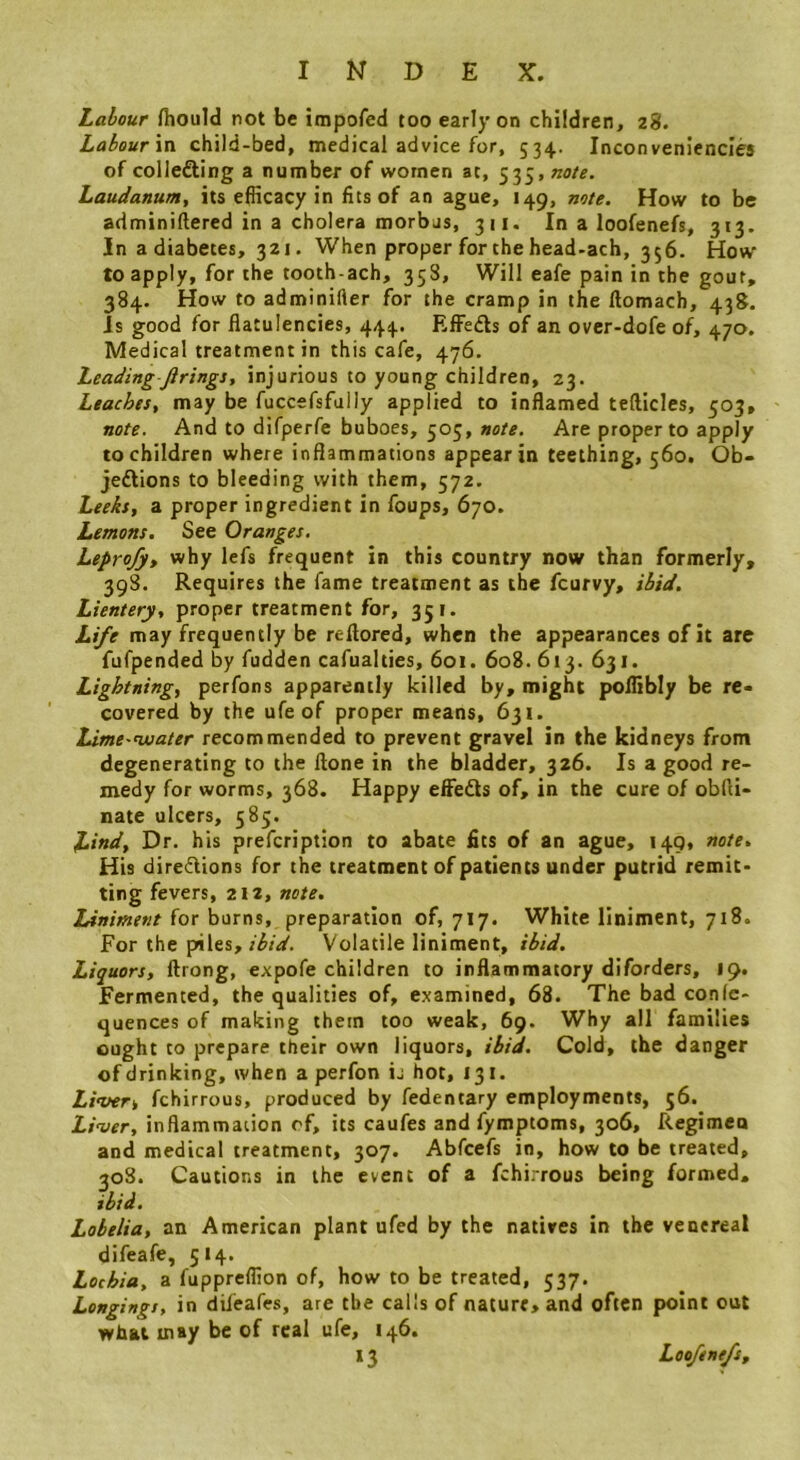Labour fhould not be impofed too early on children, 28. Labour\n child-bed, medical advice for, 534. Inconveniencies of collefling a number of women at, Laudanum, its efficacy in fits of an ague, 149, note. How to be adminiftered in a cholera morbus, 311. In a loofenefs, 313. In a diabetes, 321. When proper for the head-ach, 356. How to apply, for the tooth-ach, 358, Will eafe pain in the gout, 384. How to adminifler for the cramp in the ftomach, 438. Is good for flatulencies, 444. Rffedls of an ovcr-dofe of, 470. Medical treatment in this cafe, 476. Leading firings, injurious to young children, 23. Leaches, may be fuccefsfuily applied to inflamed tefticles, 503, note. And to difperfe buboes, 505, note. Are proper to apply to children where inflammations appear in teething, 560. Ob- jeftions to bleeding with them, 572. Leeks, a proper ingredient in foups, 670. Lemons. See Oranges. Leprofy, why lefs frequent in this country now than formerly, 398. Requires the fame treatment as the fcurvy, ibid. Lientery, proper treatment for, 351. Life may frequently be reftored, when the appearances of it are fufpended by fudden cafualties, 601. 608. 613. 631. Lightning, perfons apparently killed by, might poflibly be re> covered by the ufe of proper means, 631. Lime-nuater recommended to prevent gravel in the kidneys from degenerating to the ftone in the bladder, 326. Is a good re- medy for worms, 368. Happy effedts of, in the cure of obfli- nate ulcers, 585. Littd, Dr. his prefcription to abate fits of an ague, 149, note. His diredlions for the treatment of patients under putrid remit- ting fevers, 212, note. Liniment for burns, preparation of, 717. White liniment, 718. For the piles,Volatile liniment, ibid. Liquors, ftrong, expofe children to inflammatory diforders, 19. Fermented, the qualities of, examined, 68. The bad conlc- quences of making them too weak, 69. Why all families ought to prepare their own liquors, ibid. Cold, the danger of drinking, when a perfon ij hot, 131. Livery fchirrous, produced by fedentary employments, 56. Liver, inflammation of, its caufes and fymptoms, 306, Regimen and medical treatment, 307. Abfeefs in, how to be treated, 308. Cautions in the event of a fchirrous being formed. ibid. Lobelia, an American plant ufed by the natives in the venereal difeafe, 514. Lochia, a fuppreffion of, how to be treated, 537. Longings, in dileafes, are the calls of nature, and often point out what may be of real ufe, 146. 13 Loofenefs,