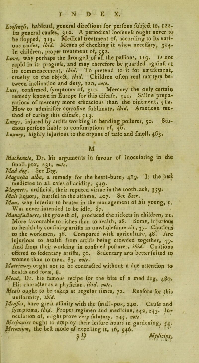 Loe/tnefs, habitual, general diredlions for perfons fubjeft to, 122. Its general caufes, 312. A periodical loofenefs ought never to be (lopped, 313. Medical treatment of, according to its vari- ous caufes, ibid. Means of checking it when neceflary, 314. In children, proper treatment of, 552. Live, why perhaps the llrongell of all the padions, 119* rapid in its progrefs, and may therefore be guarded againft at its commencement, ibid. To pretend to it for amufemcnt, cruelty to the objeft, ibid. Children often real martyrs be- tween inclination and duty, 120, note. Luts, confirmed, fymptoms of, 510. Mercury the only certain remedy known in Europe for this difeafe, 511. Saline prepa- rations of mercury more efficacious than the ointment, 51a* How to adminifter corrofive fublimate, ibid. American me- thod of curing this difeafe, 513. Lungs, injured by artifts working in bending poftures, 50. Stu- dious perfons liable to confumptions of, 56. Luxury, highly injurious to the organs of tafte and fmell, 463. M Mackenzie, Dr. his arguments in favour of inoculating in |fhe fmall-pox, 231, note. Mad dog. See Dog. Magnefsa alba, a remedy for the heart-burn, 419. Is the beft medicine in all cafes of acidity, 549. Magnets, artificial, their reputed virtue in the tooth-ach, 359. liquor^, hurtful in the aflhma, 407. See Beer. Man, why inferior to brutes in the management of his young, 1. Was never intended to be idle, S7. ManufaQures, the growth of, produced the rickets in children, 21. More favourable to riches than to health, 28. Some, injurious to health by confining artifis in unwholefome air, 37. Cautions to the workmen, 38. Compared with agriculture, 48. Are injurious to health from artills being crowded together, 49. And from their working in confined poftures, ibid. Cautions offered to fedentary artifts, 50. Sedentary arts better fuited to women than to men, 83, note. Matrimony o\s^K not to be contracted without a due attention to health and form, 8. Mead, Dr. his famous recipe for the bite of a mad dog, 480. His chara^er as a phyfician, ibid. note. Meals ought to be taken at regular times, 72. Reafons for this uniformity, tbid. Meajles., have great affinity with the fmall-pox, 240. CauCe and fymptoms,Proper regimen and medicine, 242, 243. In- oculdtion of, might prove very falutary, 245, note. Mecfsanict ought to eipploy their leifure hours in gardening, 54, Meconium, the beft mode of expelling it, 16, 546. ' ’ ' ■3D Medicinfi