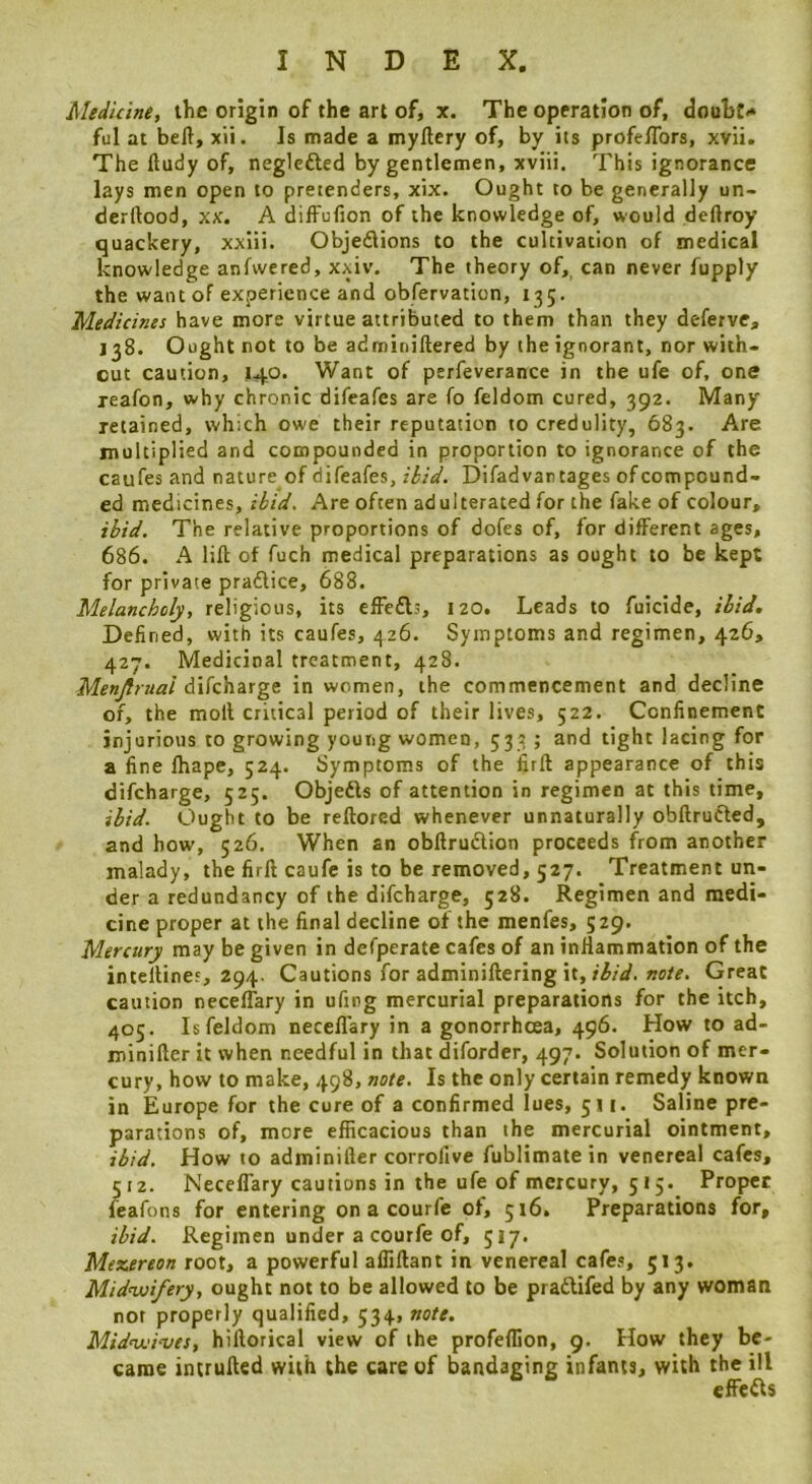 Medicine, ihe origin of the art of, x. The operation of, douBt<* ful at beft, xii. Is made a myftery of, by its profe/Tors, xvii. The ftudy of, neglefted by gentlemen, xviii. This ignorance lays men open to pretenders, xix. Ought to be generally un- derftood, xx. A diffufion of the knowledge of, would deftroy quackery, xxlii. Objeflions to the cultivation of medical knowledge anfwered, xxiv. The theory of, can never fupply the want of experience and obfervation, 135. Medicines have more virtue attributed to them than they deferve, 138. Ought not to be adminiftered by the ignorant, nor with- out caution, 140. Want of pcrfeverance in the ufe of, one reafon, why chronic difeafes are fo feldom cured, 392. Many retained, which owe their reputation to credulity, 683. Are multiplied and compounded in proportion to ignorance of the caufes and nature of difeafes, ibid. Difadvantages of compound- ed medicines, ibid. Are often adulterated for the fake of colour, ibid. The relative proportions of dofes of, for different ages, 686. A lift of fuch medical preparations as ought to be kept for private pradlice, 688. Melancholy, religious, its effedls, 120. Leads to fuicide, ibid. Defined, with its caufes, 426. Symptoms and regimen, 426, 427. Medicinal treatment, 428. Menjlmai difcharge in women, the commencement and decline of, the moll critical period of their lives, 522. Confinement injurious to growing young women, 533 ; and tight lacing for a fine ftiape, 524. Symptoms of the firft appearance of this difcharge, 525. Objedls of attention in regimen at this time, ibid. Ought to be reftored whenever unnaturally obftrudted, and bow, 526. When an obftrudtion proceeds from another malady, the firft caufc is to be removed, 527. Treatment un- der a redundancy of the difcharge, 528. Regimen and medi- cine proper at the final decline of the menfes, 529. Mercury may be given in defperate cafes of an iniiammation of the intellines, 294. Cautions for adminiftering it, Great caution neceffary in ufing mercurial preparations for the itch, 405. Is feldom neceftary in a gonorrhoea, 496. How to ad- minifter it when needful in that diforder, 497. Solution of mer- cury, how to make, 498, note. Is the only certain remedy known in Europe for the cure of a confirmed lues, 511. Saline pre- parations of, more efficacious than the mercurial ointment, ibid. How to adminifter corrofive fublimate in venereal cafes, 512. Neceffary cautions in the ufe of mercury, 515. Proper feafons for entering on a courfe of, 516. Preparations for, ibid. Regimen under a courfe of, 517. Mexereon root, a powerful afliftant in venereal cafes, 513. Midwifery, ought not to be allowed to be pradlifed by any woman not properly qualified, 534, note. Midwi‘ves, hiftorical view of the profeffion, 9. How they be- came intrufted with the care of bandaging infants, with the ill effcdls