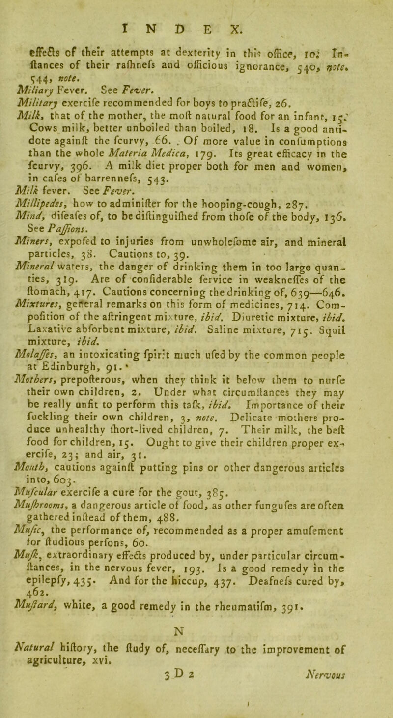 tffe£ls of tlieir attempts at dexterity in this office, lo; In- ilances of their rafhnefs and officious ignorance, 540, note, IJ44, note. Miliary Fever. See Fever. Military exercife recommended for boys to praftife, 26. Milk, that of the mother, the moll natural food for an infant, Cows milk, better unboiled than boiled, 18. Is a good anti- dote againfl the fcurvy, 66. . Of more value in conlumptions than the whole Materia Medica, 179. Its great efficacy in the fcurvy, 396. A milk diet proper both for men and women, in cafes of barrennefs, 543. Milk fever. See Fever. Millipedes, how toadminifter for the hooping-cough, 287. Mind, difeafes of, to be dilHnguilhed from thofe of the body, 136. See PaJJions. Miners, expofed to injuries from unwholefome air, and mineral particles, 38. Cautions to, 39. Mineral waters, the danger of drinking them in too large quan- ties, 3I9. Are of conliderable fervice in weaknefles of the ftomach, 417. Cautions concerning the drinking of, 639—646. Mixtures, geiteral remarks on this form of medicines, 714. Com- pofition of the aftringent mixture, ibid. Diuretic mixture, ibid. Laxative abforbent mixture, ibid. Saline mixture, 715. Squil mixture, ibid. Molajfes, an intoxicating fpir.’t much ufed by the common people at Edinburgh, 91. • Mothers, prepofterous, when they think it below them to nurfe their own children, 2. Under what circumllances they may be really unfit to perform this talk, ibid. Importance of their fuckling their own children, 3, note. Delicate mothers pro- duce unhealthy Ihort-lived children, 7. Their milk, the bell food for children, 15. Ought to give their children proper ex- ercife, 23; and air, 31. Mouth, cautions againlt putting pins or other dangerous articles into, 603. Mufcular exercife a cure for the gout, 385. Mujhrooms, a dangerous article of food, as other fungufes are often gathered inftead of them, 488. Mujic., the performance of, recommended as a proper amufement for lludious perfons, 60. Mufi, extraordinary effedls produced by, under particular circum- llances, in the nervous fever, 193. Is a good remedy in the epilepfy, 43 j. And for the hiccup, 437. Deafnefs cured by, 462. Mujlard, white, a good remedy in the rheumatifm, 391. N natural hillory, the lludy of, neceflary to the improvement of agriculture, xvi. 3 D 2 Nervous