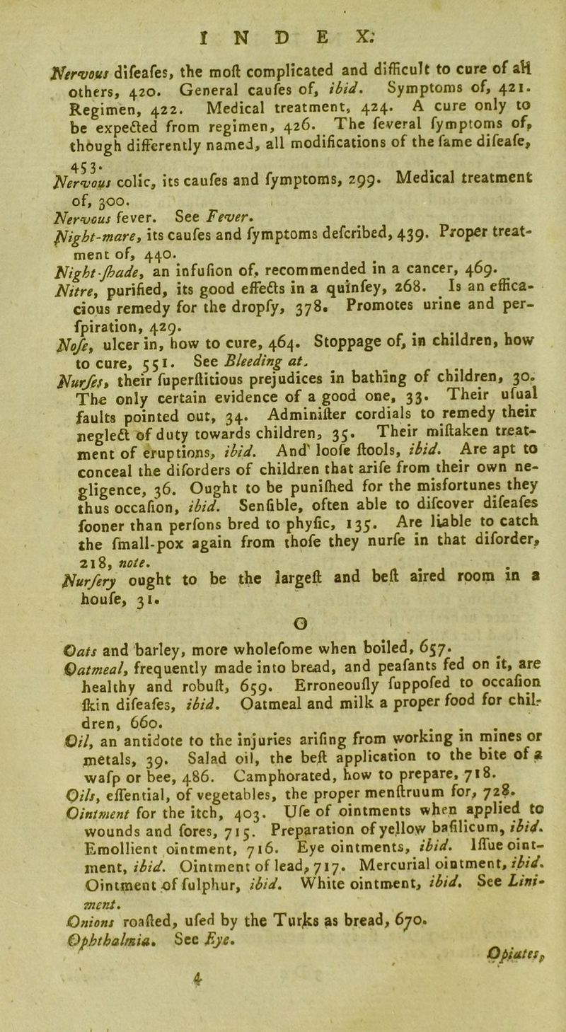 JfervBtts difeafes, the moft complicated and difficult to cure of aH others, 420. General caufes of, ibid. Symptoms of, 421. Regimen, 422. Medical treatment, 4^4’ ^ cure only to be expeaed from regimen, 426. The feveral fymptoms of, though differently named, all modifications of the fame difeafe, 453. Nervous colic, its caufes and fymptoms, 299. Medical treatment of, 300. Nervous fever. See Fever. Night-mare, its caufes and fymptoms deferibed, 439. Proper treat- ment of, 440. Night jhade, an infufion of, recommended in a cancer, 469. Nitre, purified, its good effeas in a qulnfey, 268. ^ Is an effica- cious remedy for the dropfy, 37^* Promotes urine and per- fpiration, 429. r . 1 . u Noje, ulcer in, how to cure, 464. Stoppage of, in children, how to core, 551' See Bleeding at. ^ ^ Nur/eft their fuperflitious prejudices in bathing of children, 30. The only certain evidence of a good one, 33. Their ufual faults pointed out, 34. Adminifter cordials to remedy their neglea of duty towards children, 35. Their mifiaken treat- ment of eruptions, ibid. And' loofe ffools, ibid. Are apt to conceal the diforders of children that arife from their own ne- gligence, 36. Ought to be punifhed for the misfortunes they thus occafion, ibid. Senfible, often able to difeover difeafes fooner than perfons bred to phyfic, 135. Are liable to catch the fmall-pox again from thofe they nurfe in that diforder, 218, note. rt • j Nurfery ought to be the largcft and belt aired room in a houfe, 3i« O Gats and barley, more wholefome when boiled, 657. Oatmeal, frequently made into bread, and peafants fed on It, are healthy and robuft, 659. Erroneoofly fuppofed to occafion fkin difeafes, ibid. Oatmeal and milk a proper food for chil, dren, 660. .... Oil, an antidote to the injuries arifing from working in mines or metals, 39. Salad oil, the beil application to the bite of a wafp or bee, 486. Camphorated, how to prepare, 718. Oils, effential, of vegetables, the proper menliruum for, 728. Ointment for the itch, 403. Ufe of ointments when applied to wounds and fores, 715. Preparation of yellow bafilicum, ibid. Emollient ointment, 716. Eye ointments, ibid. Iffueoint- tatViX., ibid. Ointment of lead, 717. Mercurial ointment, Ointment of fulphur, ibid. White ointment, ibid. See i/»/- ment. Onions roafted, ufed by the Turjes as bread, 670. Ophthaltnifs, See Bye. OpiuteSf 4