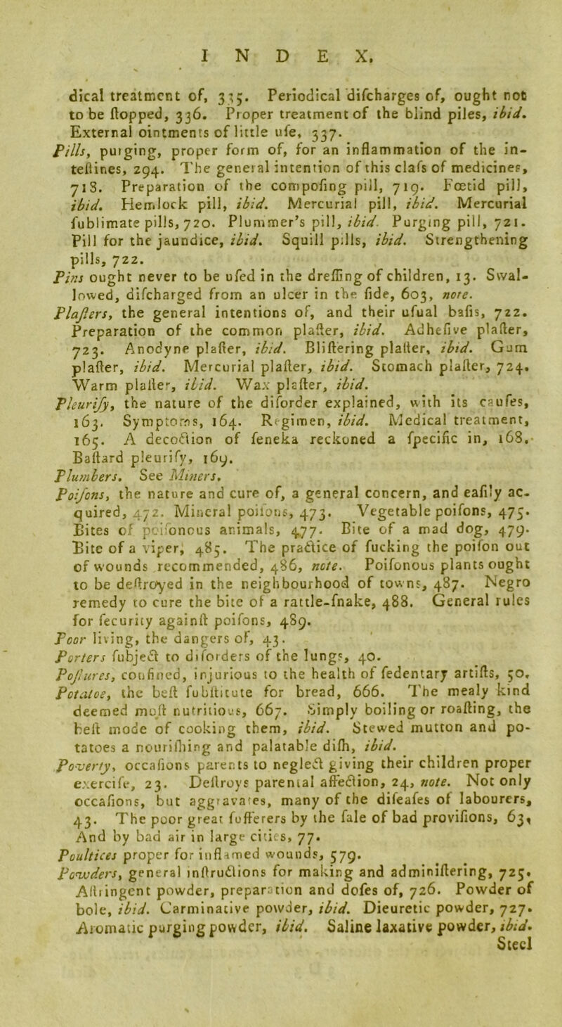 dical treatment of, 3^5. Periodical difeharges of, ought not to be flopped, 336. Proper treatment of the blind piles, ibid. External ointments of little ufe, 337. Fills, puiging, proper form of, for an inflammation of the in- teflines, Z94. The general intention of this clafs of medicines, 71S. Preparation of the compofing pill, 719. Foetid pill, ibid. Fletr.lock pill, ibid. Mercurial pill, ibid. Mercurial fublimate pills, 720. Plummer’s pill,Purging pill, 721. Pill for the jaundice,Squill pills, ibid. Strengthening pills, 722. Fins ought never to be ufed in the drefling of children, 13. Swal- lowed, difeharged from an ulcer in the fide, 603, note. Plajiers, the general intentions of, and their ufual bafts, 722. Preparation of the common plafler, ibid. Adhefive plafter, 723. Anodyne plafier, ibid. Bliftering plalter, ibid. Gum plafter, ibid. Mercurial plafter, ibid. Stomach plafter, 724. Warm plafte-, ibid. Wax plafter, ibid. Fleuri/y, the nature of the diforder explained, with its caufes, 163. Symptoms, 164. Regimen, ibid. Medical treatment, 165. A decoftion of feneka reckoned a fpecific in, 168. Baftard pleurify, 169. Plumbers. See Mitiers. Poi/ons, the nature and cure of, a general concern, and eafily ac- quired, 472. Mineral poilons, 473. Vegetable poifons, 475. Bites of pciionous animals, 4,77. Bite of a mad dog, 479. Bite of a tiper, 485. The pradice of fucking the poifon out of wounds recommended, 486, note. Poifonous plants ought to be deftresyed in the neighbourhood of towns, 487. Negro remedy to cure the bite of a rattle-fnake, 488. General rules for fecurity againft poifons, 489. Poor living, the dangers of, 43. Porters fubjedl to diforders of the lungs, 40. Pojliires, confined, injurious to the health of fedentary artifts, 30, Potatoe, the beft fubltitute for bread, 666. The mealy kind deemed moft nutritions, 667. Simply boiling or roafting, the heft mode of cooking them, ibid. Stewed mutton and po- tatoes a nourifliing and palatable difti, ibid. Poverty, occafions parents to neglect giving their children proper e.'.ercifv, 23. Dellroys parental aft'ecHon, 24, wo/e. Not only occafions, but aggravates, many of the difeafes of labourers, 43. The poor great fufterers by the fale of bad provifions, 63, And by bad air in large cities, 77. Poultices proper for inflamed wounds, 579. Ponxiders, general inftrutlions for making and adminiftering, 723. Alliingcnt powder, preparation and dofes of, 726. Powder of bole, ibid. Carminative powder, ibid. Dieuretic powder, 727. Aromatic purging powder, ibid. Saline laxative powder, Steel