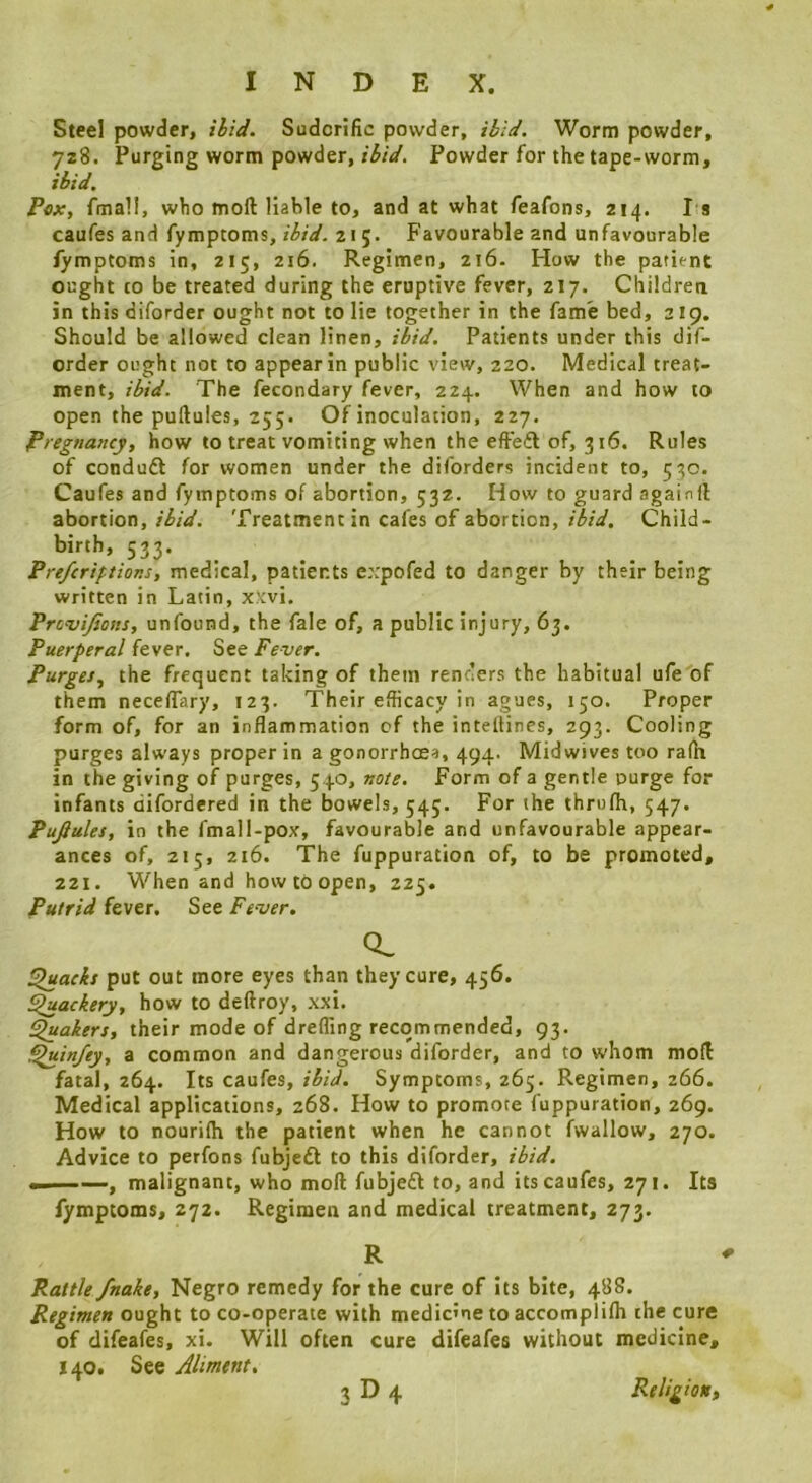 Steel powder. Hid. Sudorific powder, ibid. Worm powder, 728. Purging worm powder, ibid. Powder for the tape-worm, ibid. Pox, fmall, who moft liable to, and at what feafons, 214. I s caufes and fymptoms, ibid. 215. Favourable and unfavourable fymptoms in, 215, 216. Regimen, 216. How the patient ought to be treated during the eruptive fever, 217. Children in this diforder ought not to lie together in the fame bed, 219. Should be allowed clean linen, ibid. Patients under this dif- order ought not to appear in public view, 220. Medical treat- ment, ibid. The fecondary fever, 224. When and how to open the puftules, 255. Of inoculation, 227. Pregnaitcy, how to treat vomiting when the efieft of, 316. Rules of conduft for women under the diforders incident to, 530. Caufes and fymptoms of abortion, 532. How to guard againft abortion,Treatment in cafes of abortion, Child- birth, 533. Prefcriptior.s, medical, patients expofed to danger by their being written in Latin, xxvi. Provifions, unfound, the fale of, a public injury, 63. Puerperal fever. See Fever. Purges, the frequent taking of them renders the habitual ufe'of them neceflary, 123. Their efficacy in agues, 150. Proper form of, for an inflammation of the intelHnes, 293. Cooling purges always proper in a gonorrhoea, 494- Midwives too ra(h in the giving of purges, 540, note. Form of a gentle purge for infants difordered in the bowels, 545. For the thrufh, 547. Pufiules, in the fmall-pox, favourable and unfavourable appear- ances of, 215, 216. The fuppuration of, to be promoted, 221. When and how to open, 225. Putrid fever. See Fever. CL bracks put out more eyes than they cure, 456. Fluackery, how to deftroy, xxi. fakers, their mode of drefling recommended, 93. ^infey, a common and dangerous diforder, and to whom moll fatal, 264. Its caufes, ibid. Symptoms, 265. Regimen, 266. Medical applications, 268. How to promote fuppuration, 269. How to nourilh the patient when he cannot fwallow, 270. Advice to perfons fubjedt to this diforder, ibid. m. ■■ ', malignant, who moft fubjedi to, and its caufes, 271. Its fymptoms, 272. Regimen and medical treatment, 273. R Rattle fnake, Negro remedy for the cure of its bite, 488. Regimen ought to co-operate with medicine to accomplilh the cure of difeafes, xi. Will often cure difeafes without medicine, 140. See Jliment, 3D4 Religion^
