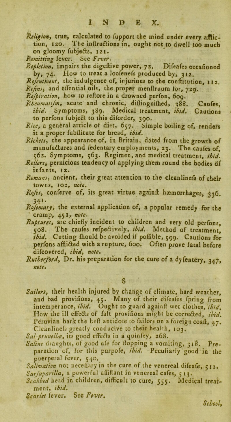 ^Religion, true, calculated to fupport the mind under every aiHic^ tion, 120. The inllruflions in, ought not to dwell too much on gloomy fubjefts, 121. Remitting fever. See Fever. Repletion, impairs the digelUve power, 72. Difeafes occafioned by, 74. How to treat a loofenefs produced by, 312. Refentment, the indulgence of, injurious to the conftitution, 112. Rejins^ and elTential oils, the proper menllruum tor, 729. Refpiration, how to reftore in a drowned perfon, 609. Rheumati/m, acute and chronic, dillinguifhed, ^88. Caufes, ibid. Symptoms, 389. Medical treatment, ibid. Cautions to perfons fubjeft to this diforder, 390. Rice, a general article of diet, 657. simple boiling of, renders it a proper fubftitute for bread, ibid. Rickets, the appearance of, in Britain, dated from the growth of manufadlures and fedentary employments, 23. The caufes of, 562. Symptoms, 563. Regimen, and medical treatment, ibid. Rollers, pernicious tendency of applying them round the bodies of infants, 12. Romans, ancient, their great attention to the cleanlinefs of their towns, 102, note. Rofes, conferve of, its great virtue againft haemorrhages, 336, 34‘* Rofemary, the external application of, a popular remedy for the cramp, 451, note. Ruptures, are chiefly incident to children and very old perfons, 508. The caufes refpeflively, ibid. Method of treatment, ibid. Cutting fhould be avoided if poflible, 599. Cautions for perfons afflidled with a rupture, 600. Often prove fatal before difeovered, ibid, note. Rutherford, Dr. his preparation for the cure of a dyfentery, 347, note, S Sailors, their health injured by change of climate, hard weather, and bad provifions, 45. Many of their difeafes fpring from intemperance, ibid. Ought to guard againft wet clothes, ibid. How the ill efteds of fait proviflons might be correded, ibid. Peruvian bark the befl antidote to failors on a foreign coaft, 47. Cleanlinefs greatly conducive to their health, 103. Sal-prunellts, its good effeds in a quinfey, 268. Saline draughts, of good ufe for flopping a vomiting, 318. Pre- paration of, for this purpofe, ibid. Peculiarly good in the puerperal fever, 540. Salivation not necellary in the cure of the venereal difeafe, 511. Sar/aparilla, a powerful afliflant in venereal cafes, 5 13, Scabbed head in children, diflicult to cure, 555. Medical treat- ment, ibid. Scarlet l^ever. See Fever, School,