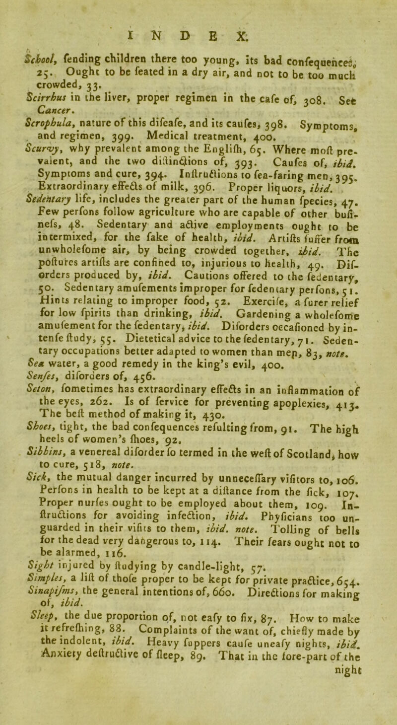 School^ fending children there too young, its bad confequehceii, 25. Ought to be feated in a dry air, and not to be too much crowded, 33, ^cirrhus in the liver, proper regimen in the cafe of, 308. Set Can<er. Scropbula, naiWxre of this difeafe, and its caufes, 398. Symptoms, and regimen, 399. Medical treatment, 400. * Scurvy, why prevalent among the Englilh, 65. Where moft pre- valent, and the two diilin^ions of, 393. Caufes of, ibid. Symptoms and cure, 394. Inllrudlions to fea-faring men, 395. Extraordinary effeds of milk, 396. Proper liquors, ibid. Sedentary life, includes the greater part of the human fpecies, 47. Few perfons follow agriculture who are capable of other bufi- nefs, 48. Sedentary and adlive employments ought to be intermixed, for the fake of health, ibid. Artifts luffer from unwholefome air, by being crowded together, ibid. The poftures artifts are confined to, injurious to health, 49. Dif- orders produced by, ibid. Cautions offered to the fedentary, 50. Sedentary amufements improper for fedentary perfons, 51. Hints relating to improper food, 52. Exercife, a furer relief for low fpirits than drinking, ibid. Gardening a wholefome amufement for the fedentary^ ibid. Diforders oecafioned by in- tenfe ftudy, 55. Dietetical advice to the fedentary, 71. Seden- tary occupations better adapted to women than mep, 83, note. Sea water, a good remedy in the king’s evil, 400. Sen/es, diforders of, 456. Seton, fometimes has extraordinary effefts in an inflammation of the eyes, 262. Is of fervice for preventing apoplexies, 413. The beft method of making it, 430. Shoes, tight, the bad confequences refultingfrom, 91. The high heels of women’s fhoes, 92. Sibhins, a venereal diforder fo termed in the weft of Scotland* how to cure, 518, note. Sick, the mutual danger Incurred by unneceflary vifitors to, 106. Perfons in health to be kept at a diftance from the fick, 107. Proper nurfes ought to be employed about them, 109. In- ftruftions for avoiding infedlion, ibid. Phyficians too un- guarded in their vifits to them, ibid. note. Tolling of bells for the dead very dangerous to, 114. Their fears ought not to be alarmed, 116. Sight injured by ftudying by candle-light, 57. Simples, a lift of thofe proper to be kept for private praftice, 654. Sinapijtns, the general intentions of, 660. DiredUonsfor makin&r of, ibid. * Sleep, the due proportion of, rot eafy to fix, 87. How to make it refrelhing, 88. Complaints of the want of, ch iefly made by the indolent, ibid. Heavy fuppers caufe uneafy nights, ibid. Anxiety deftruClive of flcep, 89. That in the lore-part of the night