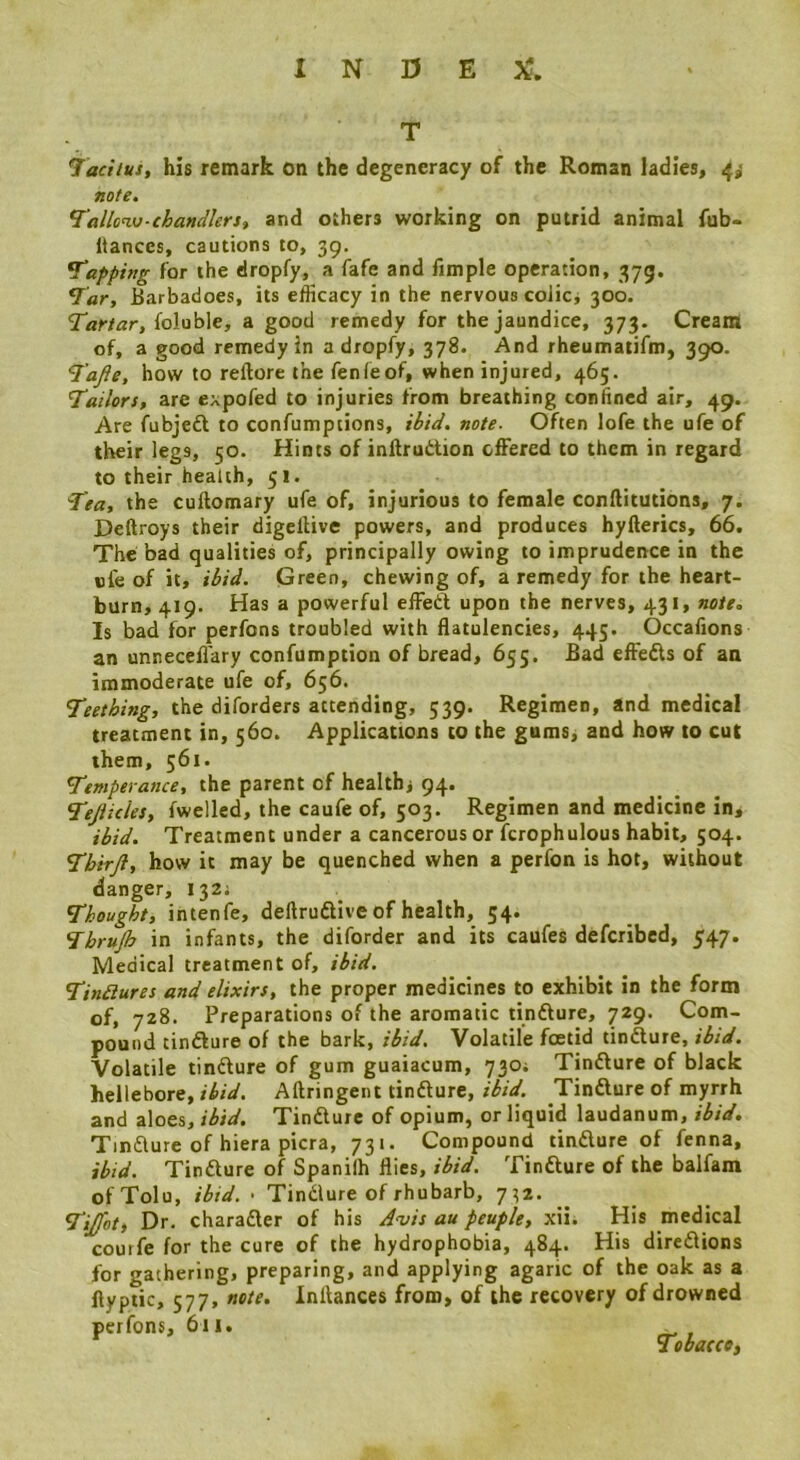 laciius, his remark on the degeneracy of the Roman ladies, 4,< note. Tallcw-ehandlerSi and others working on putrid animal fub- Itances, cautions to, 39. tapping for the dropfy, a fafe and Ample operation, 375. Barbadoes, its eflicacy in the nervous colic, 300. foluble, a good remedy for the jaundice, 373. Cream of, a good remedy in a dropfy, 378. And rheumatifm, 390. I’afte, how to reftore the fenfeof, when injured, 465. Tailors, are expofed to injuries from breathing confined air, 49. Are fubjeft to confumptions, ibid, note- Often lofe the ufe of their legs, 50. Hints of inftrudion offered to them in regard to their health, 51. Tea, the cuftomary ufe of, injurious to female conftitutions, 7. Deftroys their digellive powers, and produces hyfterics, 66. The bad qualities of, principally owing to imprudence in the nfe of it, ibid. Green, chewing of, a remedy for the heart- burn, 419. Has a powerful elFed upon the nerves, 431, note. Is bad for perfons troubled with fiatulencies, 445. Occafions an unneceA'ary confumption of bread, 655. Bad efteds of an immoderate ufe of, 656. Teething, the diforders attending, 539. Regimen, and medical treatment in, 560. Applications to the gums, and how to cut them, 561. Temperance, the parent of healthj 94. Tejiicles, fwelled, the caufe of, 503. Regimen and medicine in, ibid. Treatment under a cancerous or fcrophulous habit, 504. Tbirjl, how it may be quenched when a perfon is hot, without danger, 132; Thought, intenfe, deftrudive of health, 54. Thrup in infants, the diforder and its caufes defcribcd, 547. Medical treatment of, ibid, Tindiures and elixirs, the proper medicines to exhibit in the form of, 728. Preparations of the aromatic tindure, 729. Com- pound tindure of the bark, ibid. Volatile foetid tindure, ibid. Volatile tindure of gum guaiacum, 730; Tindure of black hellebore, ibid. Aftringent tindure, ibid. Tindure of myrrh and aloes, ibid. Tindure of opium, or liquid laudanum, ibid. Tindure of hiera picra, 731. Compound tindure of fenna, ibid. Tindure of Spanilh flies, ibid. Tindure of the balfam of Tolu, ibid.' Tindure of rhubarb, 7^2. Tijfot, Dr. charader of his Avis au peuple, xii. His medical courfe for the cure of the hydrophobia, 484. His diredions for gathering, preparing, and applying agaric of the oak as a ftyptic, 577, note. Inflances from, of the recovery of drowned perfons, 611. _ Tobacco,