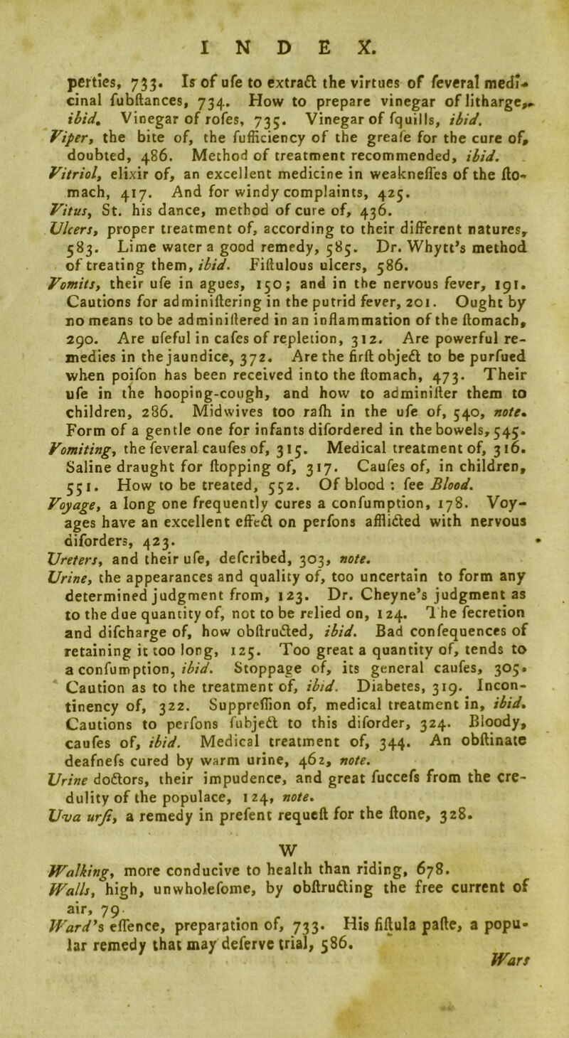 pertics, 733. Is of ufe to extraft the virtues of feveral medi<* cinal fubftances, 734. How to prepare vinegar of litharge^ ibid. Vinegar of rofes, 735. Vinegar of fquills, ibid. Viper, the bite of, the fufHciency of the greafe for the cure of, doubted, 486. Method of treatment recommended, ibid. Vitriol, elixir of, an excellent medicine in weakneffes of the fto- mach, 417. And for windy complaints, 425. Vitus, St. his dance, method of cure of, 436. Ulcers, proper treatment of, according to their different natures, 583. Lime water a good remedy, 585. Dr. Whytt’s method of treating them, ibid. Fiftulous ulcers, 586. Vomits, their ufe in agues, 150; and in the nervous fever, 19I. Cautions for adminiftering in the putrid fever, 201. Ought by no means to be adminidered in an inflammation of the flomach, 290. Are ufeful in cafes of repletion, 312, Are powerful re- medies in the jaundice, 372. Are the firft objeft to be purfued when poifon has been received into the flomach, 473. Their ufe in the hooping-cough, and how to adminifler them to children, 286. Midwives too rafh in the ufe of, 540, note% Form of a gentle one for infants difordered in the bowels, 545. Vomiting, the feveral caufes of, 315. Medical treatment of, 316. Saline draught for flopping of, 317. Caufes of, in children, 551. How to be treated, 552. Of blood : kt Blood. Voyage, a long one frequently cures a confumption, 178. Voy- ages have an excellent efFed on perfons afflided with nervous diforders, 423. Ureters, and their ufe, deferibed, 303, note. Urine, the appearances and quality of, too uncertain to form any determined judgment from, 123. Dr. Cheyne’s judgment as to the due quantity of, not to be relied on, 124. 1 he fecretion and difeharge of, how obflruded, ibid. Bad confequences of retaining it too long, 125. Too great a quantity of, tends to a confumption, Stoppage of, its general caufes, 305. Caution as to the treatment of, ibid. Diabetes, 319. Incon- tinency of, 322. Suppreflion of, medical treatment in, ibid. Cautions to perfons fubjed to this diforder, 324. Bloody, caufes of, ibid. Medical treatment of, 344. An obflinate deafnefs cured by warm urine, 462, note. Urine dodors, their impudence, and great fuccefs from the cre- dulity of the populace, 124, note. Uva urji, a remedy in prefent requcft for the Hone, 328. W Walking, more conducive to health than riding, 678. Walls, high, unwholefome, by obllruding the free current of air, 79. Ward's eflence, preparation of, 733. His fiftula palle, a popu- lar remedy that may deferve trial, 586. Wars