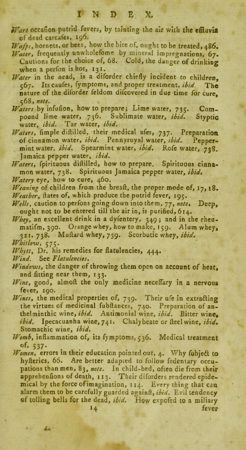 i’Vars occafion putrid fevers, by tainting the air with the effluvi* of dead carcafes, 196. Wafps, hornets, or bees, how the bite of, ought to be treated, 486. Water, frequently unwholefome by mineral impregnations, 67. Cautions for the choice of, 68. Cold, the danger of drinking when a perfon is hot, 131. Water in the head, is a diforder chiefly incident to children, 567. Its caufes, fymptoms, and proper treatment, ibid. The nature of the diforder feldom difcovered in due time for cure, 568, note. Waters by infufion, how to prepare; Lime water, 735. Com- pound lime water, 736. Sublimate water, ibid. Styptic water, ibid. Tar water, ibid. Waters, Ample diftilled, their medical ufes, 737. Preparation of cinnamon water, ibid. Pennyroyal water, ibid. Pepper- mint water. ibid. Spearmint water, ibid. Rofe water, 738. Jamaica pepper water, ibid. Waters, fpirituous diftilled, how to prepare. Spirituous cinna- mon water, 738. Spirituous Jamaica pepper water, Watery eye, how to cure, 460. Weaning of children from the breaft, the proper mode of, 17,18. Weather, ftates of, which produce the putrid fever, 195. Wells, caution to perfons going down into them, 77, note. Deep, ought not to be entered till the air in, is purified, 614. Whey, an excellent drink in a dyfentery, 349; and in the rheu- matifm, 390. Orange whey, how to make, 159. Alum whey, 321. 738. Muftard whey, 739. Scorbutic whey, ibid. Whitlonu, 575. Whytt, Dr. his remedies for flatulencies, 444. Wind. See Flatulencies. Windonus, the danger of throwing them open on account of heat, and fitting near them, 133. Wine, good, almoft the only medicine necelTary in a nervous fever, 190. Wines, the medical properties of, 739. Their ufe in extradling the virtues of medicinal fubftances, 740. Preparation of an- thelminthic wine, f^rV. Antimonial wine, Bitter wine, ibid. Ipecacuanha wine, 741. Chalybeate or Heel wine, Stomachic wine, ibid. Womb, inflammation of, its fymptoms, 536. Medical treatment of, 537. Women, errors m their education pointed out, 4. Why fubjefl to hyfterics, 66. Are better adapted to follow fedentary occu- pations than men, 83, note. In child-bcd, often die from their apprehenfions of death, 113. Their diforders rendered epide- mical by the force of imagination, 114. Every thing that can alarm them to be carefully guarded againft, ibid. Evil tendency of tolling bells for the dead, ibid. How expofed to a miliary 14 fever