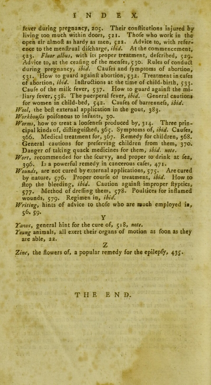 fever during pregnancy, 205. Their conftitutions injured by living too much within doors, 521. Thofe who work in the open air almoft as hardy as men, $22. Advice to, with refer* ence to the menftrual difeharge, ibid. At the commencement, 523. Fluor albus, with its proper treatment, deferibed, 529, Advice to, at the ceafing of the menfes, 530. Rules of condud: during pregnancy, ibid. Caufes and fymptoms of abortion, 531. How to guard againft abortion, 532. Treatment in cafes of abortion, ibid. Inftrudlions at the time of child-birth, 533. Caufe of the milk fever, 537. How to guard againft the mi- liary fever, 538. The puerperal fever, rW. General cautions for women in child-bed, 542. Caufes of barrennefs, ibid. Wool, the beft external application in the gout, 383. Workhou/es poifonous to infants, 30. Worms, how to treat a loofenefs produced by, 314. Three prin- cipal kinds of, diftinguilhed, 365. Symptoms of, Caufes, 366. Medical treatment for, 367. Remedy for children, 368. General cautions for preferving children from them, 370. Danger of taking quack medicines for them, ibid, note. Wort, recommended for the feurvy, and proper to'drink at fea, 396. Is a powerful remedy in cancerous cafes, 471. Wounds, are not cured by external applications, 575. Are cured by nature, 576. Proper courfe ot treatment, ibid. How to ftop the bleeding, ibid. Caution againft improper ftyptics, 577. Method of dreffing them, 578. Poultices f^or inflamed wounds, 579. Regimen in, ibid. Writing, hints of advice to thofe who are nuch employed ii, 56. 59- y Tanus, general hint for the cure of, 518, note. Young animals, all exert their organs of motion as foon as they are able, 22. Z Zinc, the flowers of, a popular remedy for the epilepfy, 435. THE END.
