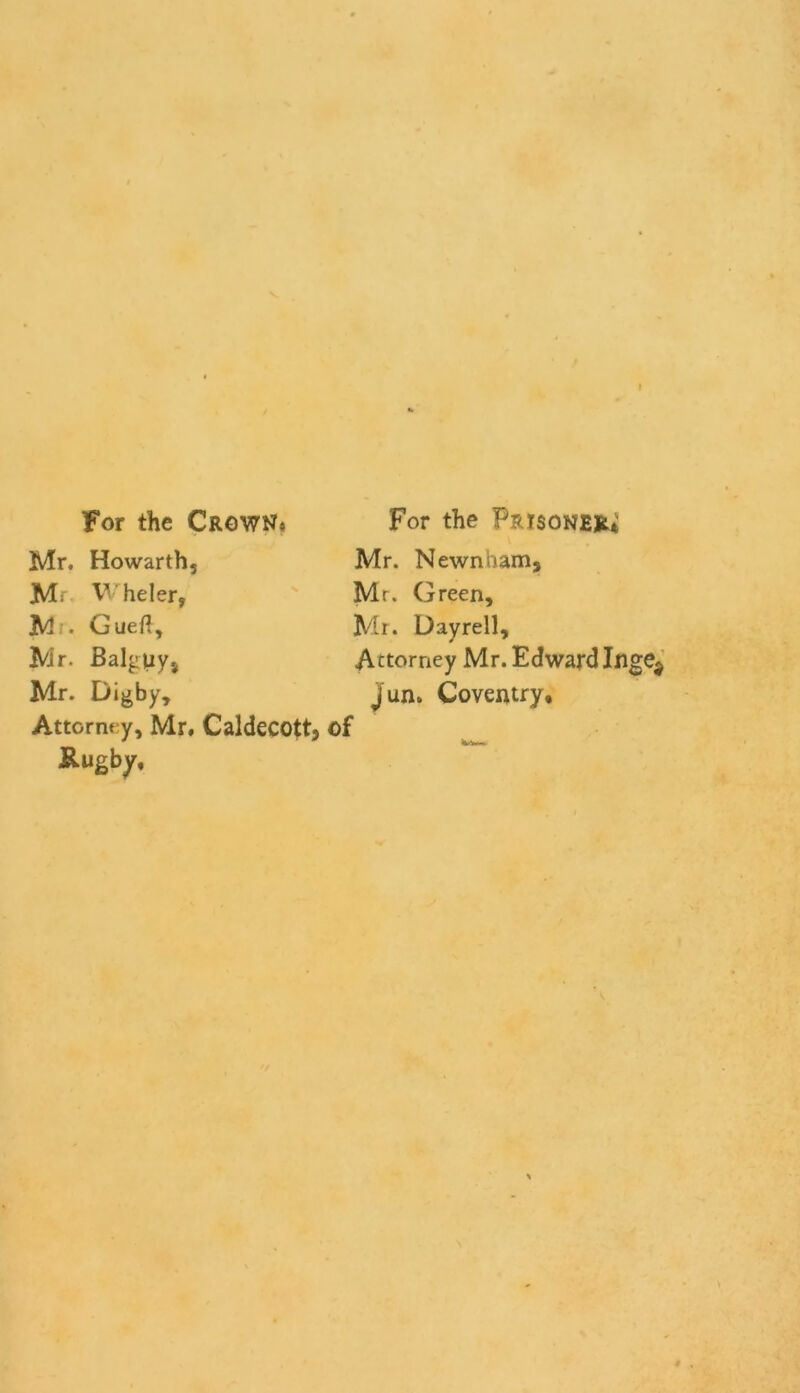 For the Crown* Mr. Howarthj M; Wheler, M . Gueft, Mr. Balguys Mr. Digby, Attorney, Mr, Caldecott, of &ugby, For the Prisoner Mr. Newnham, Mr. Green, Mr. Dayrell, Attorney Mr. EdwardInge$ Jun. Coventry,