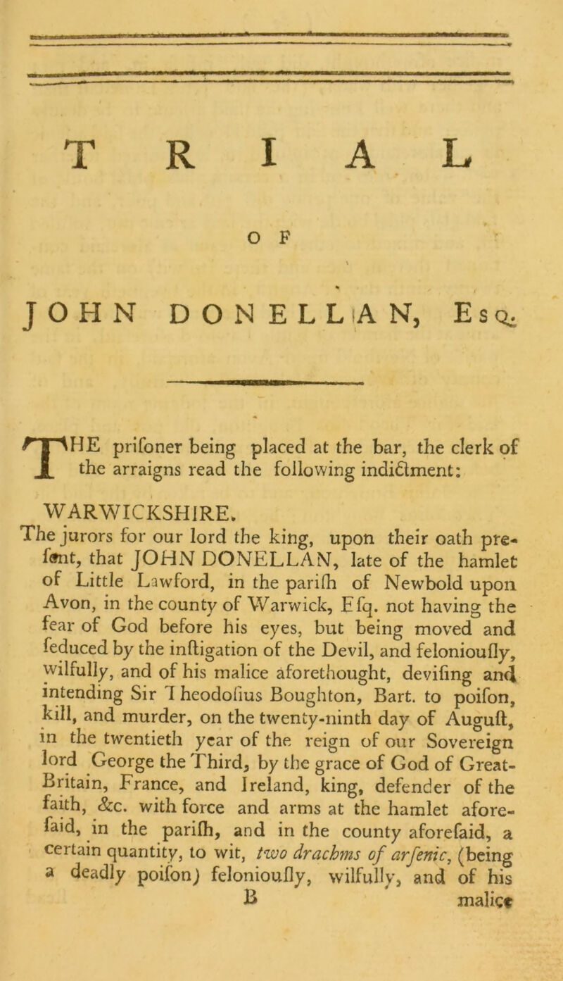 TRIAL OF t % JOHN DONELLAN, Esq, THE prifoner being placed at the bar, the clerk of the arraigns read the following indi&ment: WARWICKSHIRE* The jurors for our lord the king, upon their oath pre- 1*that JOHN DONELLAN, late of the hamlet of Little Lawford, in the parilh of Newbold upon Avon, in the county of Warwick, Efq. not having the fear of God before his eyes, but being moved and feduced by the mitigation of the Devil, and felonioufly, wilfully, and of his malice aforethought, deviling and intending Sir 1 heodoiius Boughton, Bart, to poifon, kill, and murder, on the twenty-ninth day of Augult, in the twentieth year of the reign of our Sovereign lord George the Third, by the grace of God of Great- Britain, France, and Ireland, king, defender of the faith, &c. with force and arms at the hamlet afore- faid, in the parilh, and in the county aforefaid, a certain quantity, to wit, two drachms of arfenic, (being a deadly poifonj felonioufly, wilfully, and of his B malict