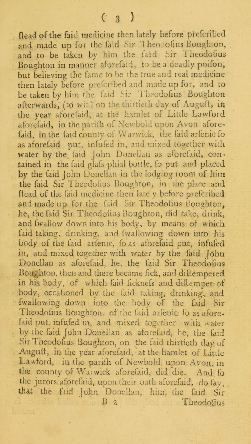 {lead of the faid medicine then lately before prefcribed and made up for the faid Sir l heo.lolius Bougluon, and to be taken by him the faid Sir i heodofms Boughton in manner aforefaid, to be a deadly poifon, but believing the fame to be :he true and real medicine then lately before prefcribed and made up for, and to be taken by him the laid Sir Theodofius Boughton afterwards, (to wit' on the thirtieth day of Auguft, in the year aforefaid, at the hamlet of Little Lawford aforefaid, in the parilh of Lev/bold upon Avon afore- faid, in the faid county of Warwick, the. faid arlenic fo as aforefaid put, infufed in, and mixed together with water by the laid John Donellan as aforelaid, con- tained in the faid glafs phial bottle, fo put and placed by the faid John Donellan in the lodging room of him the faid Sir Theodoiius Boughton, in the place and (lead of the faid medicine then lately before prefcribed and made up for the faid Sir Theodoiius Boughton, he, the laid Sir Theodoiius Boughton, did take, drink, and Iwaliow down into his body, by means of which laid taking, drinking, and ('wallowing down into his body of the laid arlenic, foas aforefaid put, infufed in, and mixed together with water by the laid John Donellan as aforefaid, he, the faid Sir Theodoiius Boughton. then and there became lick, and diftempered in his body, of which faid licknefs and diltemper of body, occasioned by the faid taking, drinking, and (wallowing down into the body of the faid Sir Theodoiius boughton, of the laid arfenic fo as afore- faid put. infufed in, and mixed together with water by the faid John Donellan as aforefaid, he, the faid Sir Theodofuis Boughton, on the faid thirtieth day of Auguft, in the year aforefaid, at the hamlet of Little LaAford, in the parifli of Newbold upon Avon, in the county of Warwick aforefaid, did die. And fo the jurors aforefaid, upon their oath aforefaid. do fay, that the faid John Donellan, him. the faid Sir B 2 Theodoiius