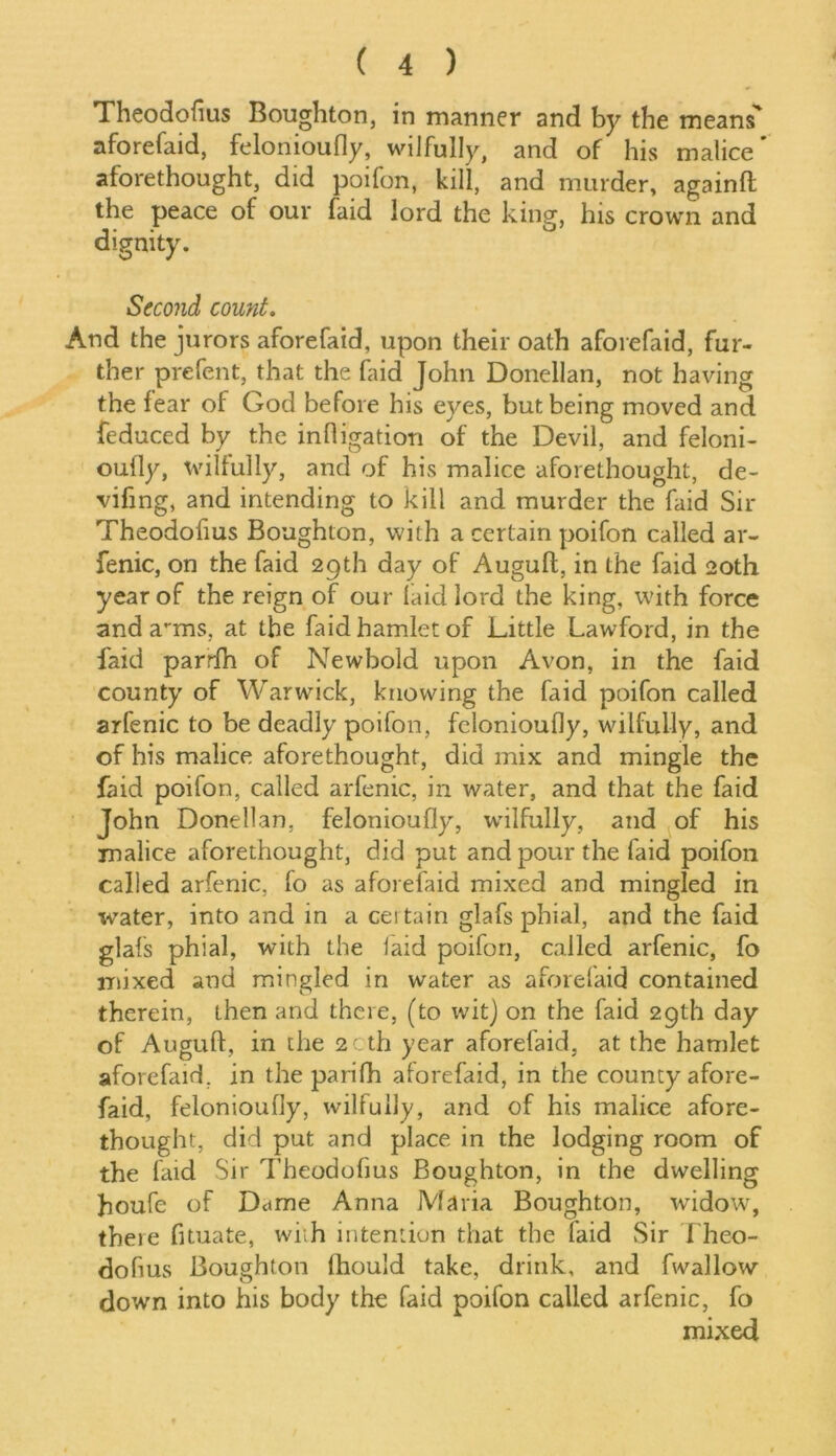 Theodofius Boughton, in manner and by the means' aforefaid, felonioufly, wilfully, and of his malice' aforethought, did poifon, kill, and murder, againft the peace of our faid lord the king, his crown and dignity. Second count. And the jurors aforefaid, upon their oath aforefaid, fur- ther prefent, that the faid John Donellan, not having the fear of God before his eyes, but being moved and feduced by the infligation of the Devil, and feloni- ouily, wilfully, and of his malice aforethought, de- vifing, and intending to kill and murder the faid Sir Theodofius Boughton, with a certain poifon called ar- fenic, on the faid 29th day of Augufl, in the faid 20th year of the reign of our laid lord the king, with force and a^ms, at the faid hamlet of Little Lawford, in the faid parrfh of Newbold upon Avon, in the faid county of Warwick, knowing the faid poifon called arfenic to be deadly poifon, felonioufly, wilfully, and of his malice aforethought, did mix and mingle the faid poifon, called arfenic, in water, and that the faid John Donellan, felonioufly, wilfully, and of his malice aforethought, did put and pour the laid poifon called arfenic, fo as aforefaid mixed and mingled in water, into and in a certain glafs phial, and the faid glafs phial, with the laid poifon, called arfenic, fo mixed and mingled in water as aforelaid contained therein, then and there, (to wit) on the faid 29th day of Augufl, in the 2Cth year aforelaid, at the hamlet aforefaid, in the parifh aforefaid, in the county afore- faid, felonioufly, wilfully, and of his malice afore- thought, did put and place in the lodging room of the laid Sir Theodofius Boughton, in the dwelling houfe of Dame Anna Maria Boughton, widow, there fituate, with intention that the laid Sir 1 heo- dofius Boughton fhould take, drink, and fwallow down into his body the faid poifon called arfenic, fo mixed