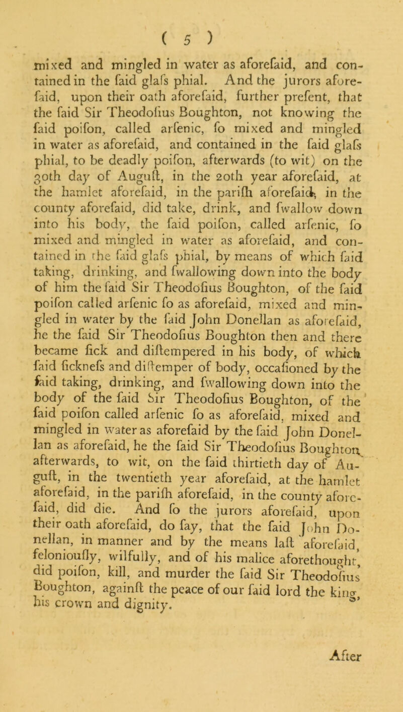 mixed and mingled in water as aforefaid, and con- tained in the faid glafs phial. And the jurors afore- faid. upon their oath aforefaid, further prefent, that the faid Sir Theodolius Boughton, not knowing the faid poifon, called arfenic, fo mixed and mingled in water as aforefaid, and contained in the faid glafs phial, to be deadly poifon, afterwards (to wit) on the 30th day of Auguft, in the 20th year aforefaid, at the hamlet aforefaid, in the parilh aforefaict, in the county aforefaid, did take, drink, and fwallow down into his body, the faid poifon, called arfenic, fo mixed and mingled in water as aforefaid, and con- tained in rhe faid glafs phial, by means of which faid taking, drinking, and fwallowing down into the body of him the faid Sir Theodofius Boughton, of the faid poifon called arfenic fo as aforefaid, mixed and min- gled in water by the faid John Donellan as aforefaid, he the faid Sir Theodofius Boughton then and there became fick and dillempered in his body, of which faid ficknefs and diftemper of body, occalioned by the faid taking, drinking, and fwallowing down into the body of the faid Sir Theodofius Boughton, of the faid poifon called arfenic fo as aforefaid. mixed and mingled in water as aforefaid by the faid John Donel- lan as aforefaid, he the faid Sir Theodolius Boughton afterwards, to wit, on the faid thirtieth day of Au- guft, in the twentieth year aforefaid, at the hamlet aforefaid, in the parilh aforefaid, in the county afore- faid, did die. And fo the jurors aforefaid, upon their oath aforefaid, do fay, that the faid John Do- nellan, in manner and by the means laft aforefaid, feloniouOy, wilfully, and of his malice aforethought', did poifon, kill, and murder the faid Sir Theodosius' Boughton, againft the peace of our faid lord the kino- his crown and dignity. After