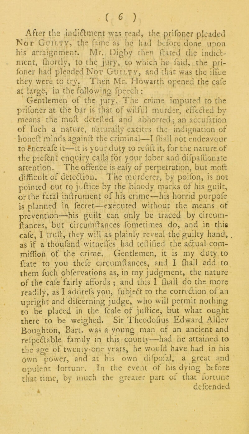 After the indidlment was. read, the prifoner pleaded Nor Guilty, the fame as he had before done upon his arraignment. Mr. Digby then Rated the indict- ment, fhortlv, to the jury, to which he Raid, the pri- foner had pleaded Not Guilty, and that was the iffue they were to try. Then Mr. Howarth opened the cafe at large, in the following fpeech : Gentlemen of the jury. The crime imputed to the prifoner at the bar is that of wilful murder, effccled by means the mod dcteRed and abhorred; an accufation of fuch a nature, naturally excites the indignation of honed minds againfl the criminal—I (hall not endeavour to dnereafe it—it is your duty to refill it, for the nature of the prefent enquiry calls for your fober and difpaftionate attention. The offence is eafy of perpetration, but mod difficult of detection. The murderer, by poifon, is not pointed out to juftice by the bloody marks of his guilt, or the fatal indrument of his crime—his horrid purpofe is planned in fecret—executed without the means of prevention—his guilt can only be traced by circum- dances, but circumdances fometimes do, and in this cafe, I trud, they will as plainly reveal the guilty hand, as if a thoufand witneffes had tellified the abtual com- miffion of the crime. Gentlemen, it is my duty to ftats to you thefe circumdances, and I fliall add to them fuch obfervations as, in my judgment, the nature of the cafe fairly affords ; and this I ffiall do the more readily, as I addrefs you, fubjedt to the comdlion of an upright and difcerning judge, who will permit nothing to be placed in the lcale of juftice, but what ought there to be weighed. Sir Theodouus Edward Alftev Boughton, Bart, was a young man of an ancient and relpedlable family in this county—had he attained to the age of twenty-one years, he would have had in his own power, and at his own difpofal, a great and opulent fortune. In the event of his dying before that time, by much the greater part of that 'fortune defeended 4