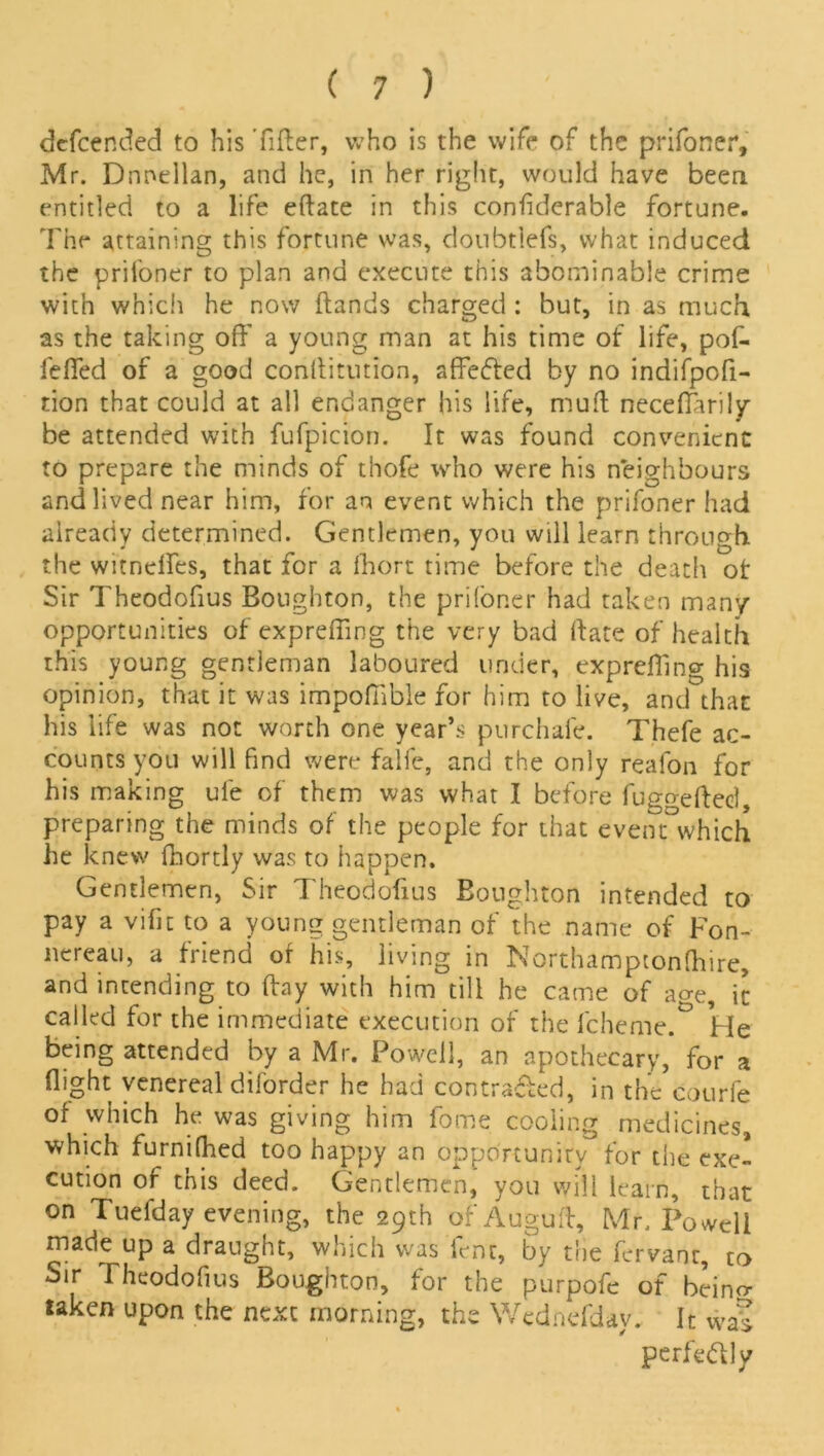 defcended to his Tiller, who is the wife of the prifoner, Mr. Dnnellan, and he, in her right, would have been entitled to a life eftate in this confiderable fortune. The attaining this fortune was, doubtlefs, what induced the prifoner to plan and execute this abominable crime with which he now (lands charged : but, in as much as the taking off a young man at his time of life, pof- leffed of a good coiiflitution, affefled by no indifpofi- tion that could at all endanger his life, mud neceffarily be attended with fufpicion. It was found convenient to prepare the minds of thofe who were his neighbours and lived near him, for an event which the prifoner had already determined. Gentlemen, you will learn through the witneffes, that for a fhort time before the death of Sir Theodofius Boughton, the prifoner had taken many opportunities of expreffing the very bad (late of health this young gentleman laboured under, expreffing his opinion, that it was impofiible for him to live, and that his life was not worth one year’s purchafe. Thefe ac- counts you will find were falfe, and the only reafon for his making ufe of them was what I before fugo-efteel, preparing the minds of the people for that event°which he knew fhortly was to happen. Gentlemen, Sir Theodofius Boughton intended to pay a vifit to a young gentleman of the name of Fon- nereau, a friend of his, living in Northamptonftiire, and intending to (lay with him till he came of acre, ic called for the immediate execution of the fcheme.° He being attended by a Mr. Powell, an apothecary, for a flight venereal diforder he had contra-fled, in the courfe of which he was giving him fome cooling medicines, which furnifhed too happy an opportunity for the exe- cution of this deed. Gentlemen, you will learn, that on Tuefday evening, the 29th ofAuguff, Mr. Powell made up a draught, which was fent, by the fervanr, to Sir Theodofius Boughton, for the purpofe of beino- taken upon the next morning, the Wednefday. It was perfectly