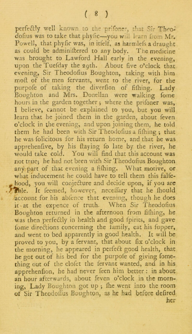 perfeClly well known to the prToner, that Sir Theo- dofius was to take that phyfic—you will learn from Mr. Powell, that phyfic was, in itfelf, as harmlefs a draught as could be adminiftered to anybody. The medicine was brought to Lawford Hall early in the evening, upon theTuefday the 29th. About five o’clock that evening, Sir Theodofius Boughton, taking with him moll of the men fervants, went to the river, for the purpofe of taking the diverfion of fifhing. Lady Boughton and Mrs. Donellan were walking fome hours in the garden together ; where the prifoner was, I believe, cannot be explained to you, but you will learn that he joined them in the garden, about feven o’clock in ;he evening, and upon joining them, he told them he had been with Sir Theodofius a filhing ; that he was folicitous for his return home, and that he was apprehenfive, by his (laying fo late by the river, he would take cold. You will find that this account was not true; he had not been with Sir Theodofius Boughton any part of that evening a Billing. What motive, or what inducement he could have to tell them this falfe- . hood, you will conjecture and decide upon, if you are Mfcle. It feemed, however, necefifary that he fhould account for his abicnce that evening, though he does it at the expence of truth. When Sir Theodofius Boughton returned in the afternoon from filhing, he was then perfectly in health and good fpirits, and gave fome directions concerning the family, eat his flipper, and went to bed apparently in good health. It will be proved to you, by a fervant, that about fix o’clock in the morning, he appeared in perfeCt good health, that he got out of his bed for the purpole of giving fome- thing out of the clolet the fervant wanted, and in his apprehenfion, he had never feen him better: in about an hour afterwards, about feven o’clock in the morn- ing, Lady Boughton got up ; fhe went into the room of Sir Theodofius Boughton, as he had before defired her