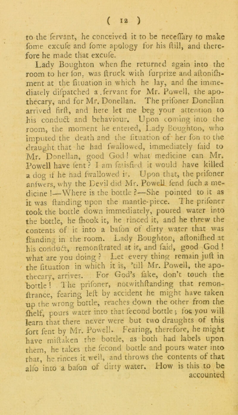 to the fervnr.t, he conceived it to be necefiary to make fome excufe and fome apology for his ftiil, and there- fore he made that excufe. Lady Boughton when fhe returned again into the room to her Ion. was {truck with furprize and aftonifh- ment at the fituation in which he lay, and {lie imme- diately aifpatched a.fervantfor Mr. Powell, the apo- thecary, and for Mr. Donellan. The prifoner Donelian arrived firlt, and here let me beg your attention to his conduct and behaviour. Upon coming into the room, the moment he entered. Lady Boughton, who imputed the death and the fituation of her fon to the draught that he had fwallowcd, immediately laid to Mr. Donellan, good God ! what medicine can Mr. Powell have lent ? I am fatisfird it would have killed a dog if he nad {'wallowed r. Upon that, the prifoner anlwers, why the Devil did Mr. Powell fend luch a me- dicine !—Where is the bottle ?—She pointed to it as it was {landing upon the mantle-piece. The prifoner took the bottle down immediately, poured water into the bottle, he {hook it, he rinced it, and he threw the contents of it into a balon of dirty water that was {landing in the room. Lady Boughton, aftonifhed at his conduit, remonftrated at it, and faid, good God ! what are you doing ? Let every thing remain juft in the fituation in which it is, kill Mr. Powell, the apo- thecary, arrives. For God’s fake, don’t touch the bottle ! The prifoner, notwithftanding that remon- ftrance, fearing left by accident he might have taken up the wrong bottle, reaches down the other from the fhelf, pours water into that fecond bottle; foe you will learn that there never were but two draughts of this fort fent by Mr. Powell. Fearing, therefore, he might have miftaken the bottle, as both had labels upon them, he takes the fecond bottle and pours water into that, he rinces it well, and throws the contents of that alfo’into a bafon of dirty water. How is this to be accounted