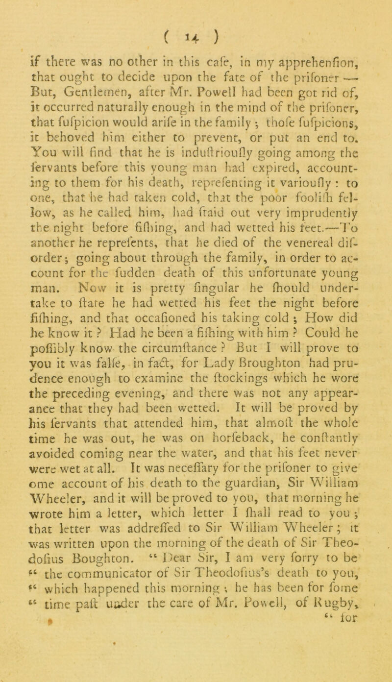 if there was no other in this cafe, in my apprehenfion, that ought to decide upon the fate of the prifoner — Bur, Gentlemen, after Mr. Powell had been got rid of, it occurred naturally enough in the mind of the prifoner, that fufpicion would arife in the family *, thofe fufpicions, it behoved him either to prevent, or put an end to. You will find that he is indufirioufiy going among the fervants before this young man had expired, account- ing to them for his death, reprefenting it varioufly : to one, that he had taken cold, that the poor foolilh fel- low, as he called him, had ftaid out very imprudently the night before fifhing, and had wetted his feet.—To another he reprefents, that he died of the venereal dif- order; going about through the family, in order to ac- count for the fudden death of this unfortunate young man. Now it is pretty fingular he fhould under- take to flare he had wetted his feet the night before billing, and that occafioned his taking cold •, How did he know it ? Had he been a fifhing with him ? Could he pofiibly know the circumftance ? But I will prove to you it was falfe, in fa£l, for Lady Broughton had pru- dence enough to examine the {lockings which he wore the preceding evening, and there was not any appear- ance that they had been wetted. It will be proved by his fervants that attended him, that almoll the whole time he was out, he was on horfeback, he conflantly avoided coming near the water, and that his feet never were wet at all. It was necefifary for the prifoner to give ome account of his death to the guardian, Sir William Wheeler, and it will be proved to you, that morning he wrote him a letter, which letter I fhall read to you ; that letter was addreffed to Sir William Wheeler; it was written upon the morning of the death of Sir Theo- dofius Boughton. “ Dear Sir, I am very forry to be “ the communicator of Sir Theodofius’s death to you, <c which happened this morning ; he has been for fome “ time pall utider the care of Mr. Powell, of Rugby, 64 for $