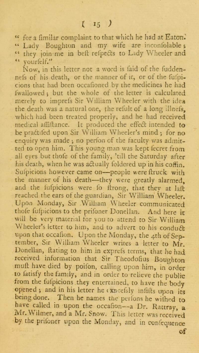 \ ( »5 ) <c for a fimilar complaint to that which he had at Eaton. “ Lady Boughton and my wife are inconfolable; “ they join me in belt refpedls to Lady Wheeler and “ yourfelf.” Now, in this letter not a word is laid of the fudden- nei's of his death, or the manner of it, or of the fufpi- cions that had been occafioned by the medicines he had i'wallowed ; but the whole of the letter is calculated merely to imprefs Sir William Wheeler with the idea the death was a natural one, the refult of a long illnefs, which had been treated properly, and he had received medical afiafiance. It produced the effect intended to be pradtifed upon Sir William Wheeler’s mind ; for no enquiry was made ; no perion of the faculty was admit- ted to open him. This young man was kept fecret from all eyes but thole of the family, ’till the Saturday after his death, when he was actually foldered up in his coffin. Suipicions however came on—people wereflruck with the manner of his death—they were greatly alarmed, and the iufpicions were fo drong, that they at lad reached the ears of the guardian, Sir William Wheeler. Upon Monday, Sir William Wheeler communicated thole fufpicions to the prifoner Donellan. And here it will be very material for you to attend to Sir William Wheeler’s letter to him, and to advert to his conduct upon that occafion. Upon the Monday, the 4th of Sep- tember, Sir William Wheeler writes a letter to Mr. Donellan, dating to him in exprefs terms, chat he had received information that Sir Theodofius Boughton mud have died by poifon, calling upon him, in order to iatisfy the family, and in order to relieve the public from the fulpicions they entertained, to have the body opened *, and in his letter he txnrefsly infills upon its being done. Then he names the perions he wifhed to have called in upon the occafion—a Dr. Rattray, a Mr. Wilmer, and a Mr. Snow. This letter was received by the priioner upon the Monday, and in ccnfequence of