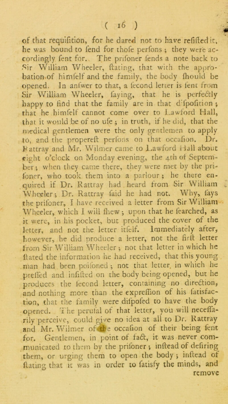 of that requifition, for he dared not to have refitted it, he was bound to fend for thofe perfons •, they were ac- cordingly fent for. The pnfoner fends a note back to Sir William Wheeler, Hating, that with the appro- bation of himfelf and the family, the body fhould be opened. In anfwer to that, a fecond letter is lent from Sir William Wheeler, faying, that he is perfectly happy to find that the family are in that dTpofition ; that he himfelf cannot come over to Lawford Hall, that it would be of no ufe ; in truth, if he did, that the medical gentlemen were the only gentlemen to apply to, and the propereft: perfons on that occafion. Dr. Rattray and Mr. Wilmer came to JLawford Hall about right o’clock on Monday evening, the 4th of Septem- ber; when they came there, they were met by the pri- foner, who took them into a parlour ; he there en- quired if Dr. Rattray had heard from Sir William Wheeler; Dr. Rattray faid he had not. Why, lays the prifoner, I have received a letter from Sir William Wheeler, which I will fhew *, upon that he fearched, as it were, in his pocket, but produced the cover of the letter, and not the letter itfelf. Immediately after, however, he did produce a letter, not the firtt letter from Sir William Wheeler; noc that letter in which he Hated the information he had received, that this young man bad been poifoned •, not that letter in which he prelied and infilled on the body being opened, but he produces the fecond letter, containing no diredtion, and nothing more than the expreflion of his fatisfac- tion, that the family were difpofed to have the body opened. The perufal of that letter, you will necefia- rily perceive, could give no idea at all to Dr. Rattray and Mr. Wilmer of<4>e occafion of their being fent for. Gentlemen, in point of fa<5t, it was never com- municated to them by the prifoner •, inftead of defiring them, or urging them to open the body ; infeead of Hating that it was in order to fatisfy the minds, and remove