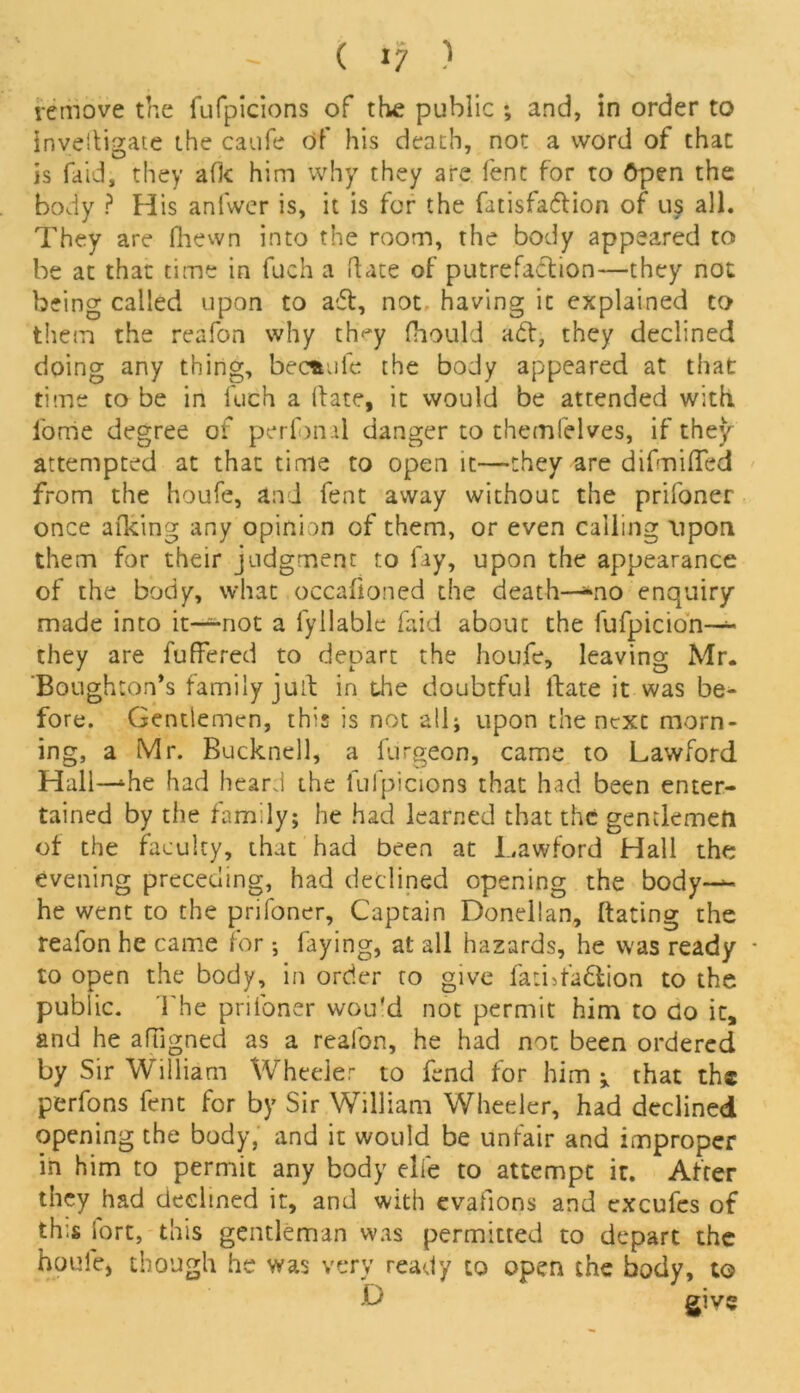 remove the fufpicions of the public *, and, in order to investigate the caufe of his death, not a word of that is fa id, they afk him why they are fent for to Open the body ? His anfwer is, it is for the fatisfa&ion of us all. They are fhewn into the room, the body appeared to be at that time in fuch a ftate of putrefaction—they not being called upon to aft, not having it explained to them the reafon why th«*y fhould aft, they declined doing any thing, becfcufe the body appeared at that time to be in fuch a (late, it would be attended with i'ome degree of perfunil danger to themfelves, if they attempted at that time to open it—they are difmiffed from the houfe, and fent away without the prifoner once afking any opinion of them, or even calling upon them for their judgment to fay, upon the appearance of the body, what occafloned the death—*no enquiry- made into it~not a fyliable faid about the fufpicion— they are fuffered to depart the houfe, leaving Mr. Boughton’s family julf in the doubtful flate it was be- fore. Gentlemen, this is not all; upon the next morn- ing, a Mr. Bucknell, a furgeon, came to Lawford Hall—‘he had heard the fufpicions that had been enter- tained by the family; he had learned that the gentlemen of the faculty, that had been at Lawford Hall the evening preceding, had declined opening the body-^- he went to the prifoner, Captain Donellan, (fating the reafon he came for ; faying, at all hazards, he was ready - to open the body, in order to give fatbfaflion to the public. The prifoner would not permit him to do it, and he afligned as a reafon, he had not been ordered by Sir William Wheeler to fend for him ^ that the perfons fent for by Sir William Wheeler, had declined opening the body, and it would be unfair and improper in him to permit any body elfe to attempt it. After they had declined it, and with evafions and excufes of this Sort, this gentleman was permitted to depart the houfe, though he was very ready to open the body, to D give