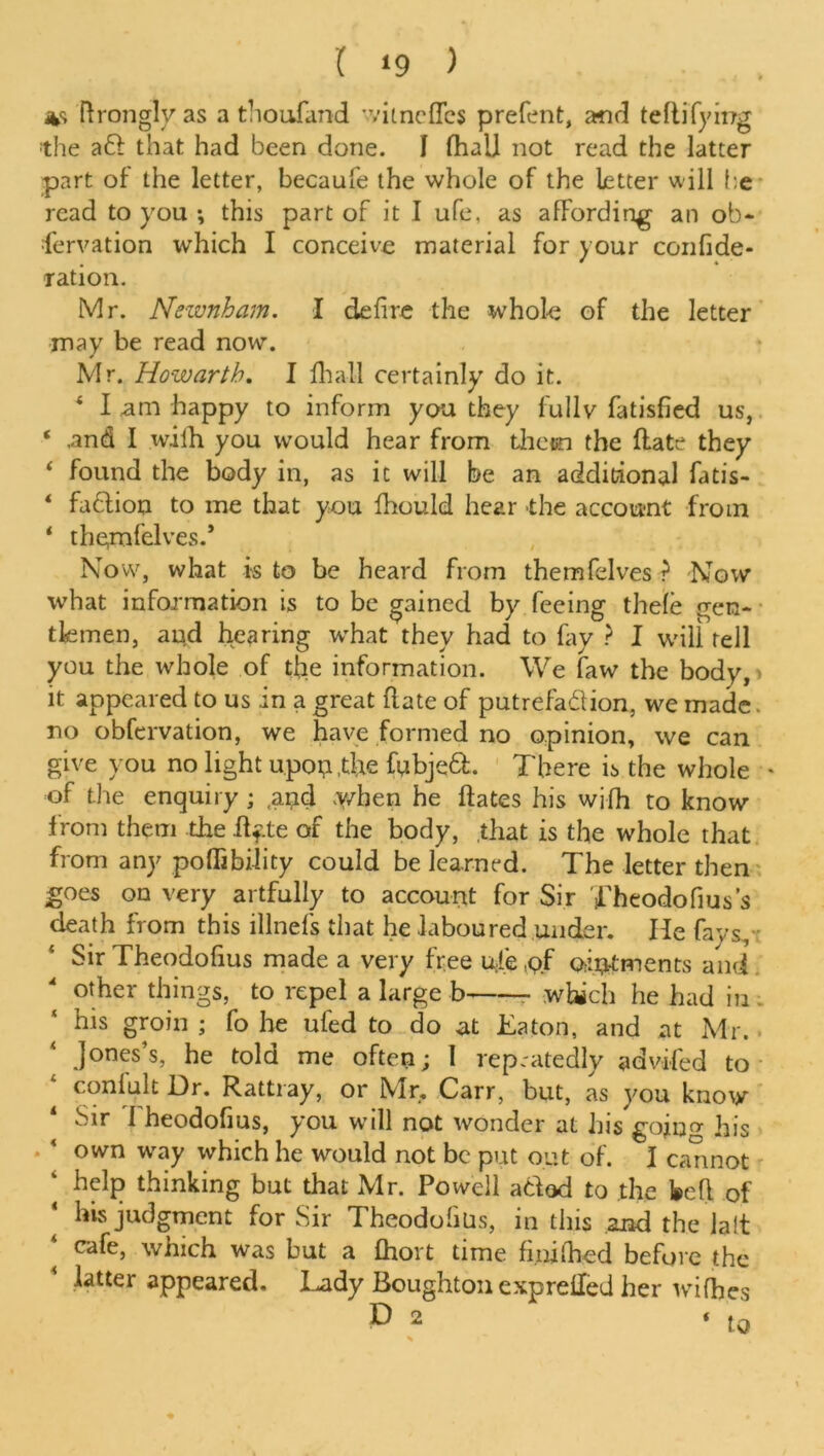 ( ‘9 ) Tfrongly as a thoufand witncffcs prefent, and teflifying the aft that had been done. I (hall not read the latter part of the letter, becaufe the whole of the letter will be read to you *, this part of it I ufe, as affording an ob- fervation which I conceive material for your confide- , » « ration. Mr. Newnham. I defire the whole of the letter may be read now. Mr. Howarth. I fhall certainly do it. 4 I am happy to inform you they fully fatisfied us, ‘ .and I wifh you would hear from them the Hate they 4 found the body in, as it will be an additional fatis- * faftion to me that you fhould hear -the account from * themfelves.’ Now, what is to be heard from themfelves ? Now what information is to be gained by feeing thefe gen- tlemen, and hearing what they had to fay ? I will tell you the whole of the information. We faw the body,* it appeared to us in a great (late of putrefaftion, we made. no obfervation, we have formed no opinion, we can give you no light u.pop .the fubjeft. There is the whole * of the enquiry ; .and when he ftates his wifh to know from them the flfte of the body, that is the whole that from any poffibility could be learned. The letter then goes on very artfully to account for Sir Theodofius’s death from this illnefs that he laboured under. He fays, Sir Theodofius made a very free u;fe.pf ointments and other things, to repel a large b which he had in his groin ; fo he ufed to do at Eaton, and at Mr. Jones’s, he told me often; 1 repeatedly advifed to confult Dr. Rattray, or Mr, Carr, but, as you know Sir 1 heodofius, you will not wonder at his gojno- his own way which he would not be put out of. I cannot help thinking but that Mr. Powell aftod to the fecfl of his judgment for Sir Theodofius, in this and the lalt ‘ cafe> which was but a fhort time fi.nifhed before the latter appeared. Lady Boughton exprefled her wifh.es