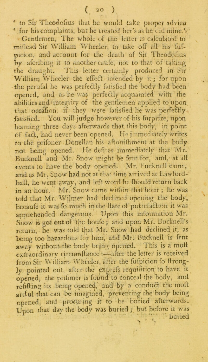 s * to Sir Theodofms that he would take proper advice * for his complaints, but he treated her’s as he t id mine.\ - Gentlemen, The whole of the letter is calculated to Tniflead Sir William Wheeler, to take ofF all his luf- picion, and account for the death of Sir Theodoiius by afcribing it to another caufe, not to that of taking the draught. This letter certainly produced in Sir William Wheeler the effebl intended by it; for upon the perufal he was perfectly fatisfied the body had been opened, and as he was perfe&ly acquainted witlr the abilities and integrity of the gentlemen applied to upon that occafion. if they were latisfied he was perfe6tly fatisfied. You will judge however of his furprize, upon learning three days afterwards that this body, in point of fa£f, had never been opened. He immediately writes to the prifoner Donellan his aftonilhment at the body not being opened. He defres immediately that Mr. Bucknell and Mr. Snow might be fent for. and, at all events to have the body opened. Mr. bucknell came, and as Mr. Snow had not at that time arrived at Law ford- hall, he went away, and left word he fhould return back in an hour. Mr. Snow' came within that hour ; he was told that Mr. Wjjmer had declined opening the body, becaufe it was ft) much in the ftateof putrcfa&ion it was apprehended dangerous. Upon this information Mr. Snow is got out of the houfe ; and upon Mr. Bucknell’s return, he was toid that Mr. Snow had declined it, as being too hazardous for him, and Mr. Bucknell is fent away without the body being opened. This is a moft extraordinary circuroft ance:—after the letter is received from Sir William Wheeler, after the fufpicion fo ftrong- 3y pointed out. after the exprefs requifition to have it opened, the prifoner is found to conceal the body, and refining its being opened, and by a condubt the moft artful that can be imagined, preventing the body being opened, and procuring it to be buried afterwards. Upon that day the body was buried ; but before it was buried N