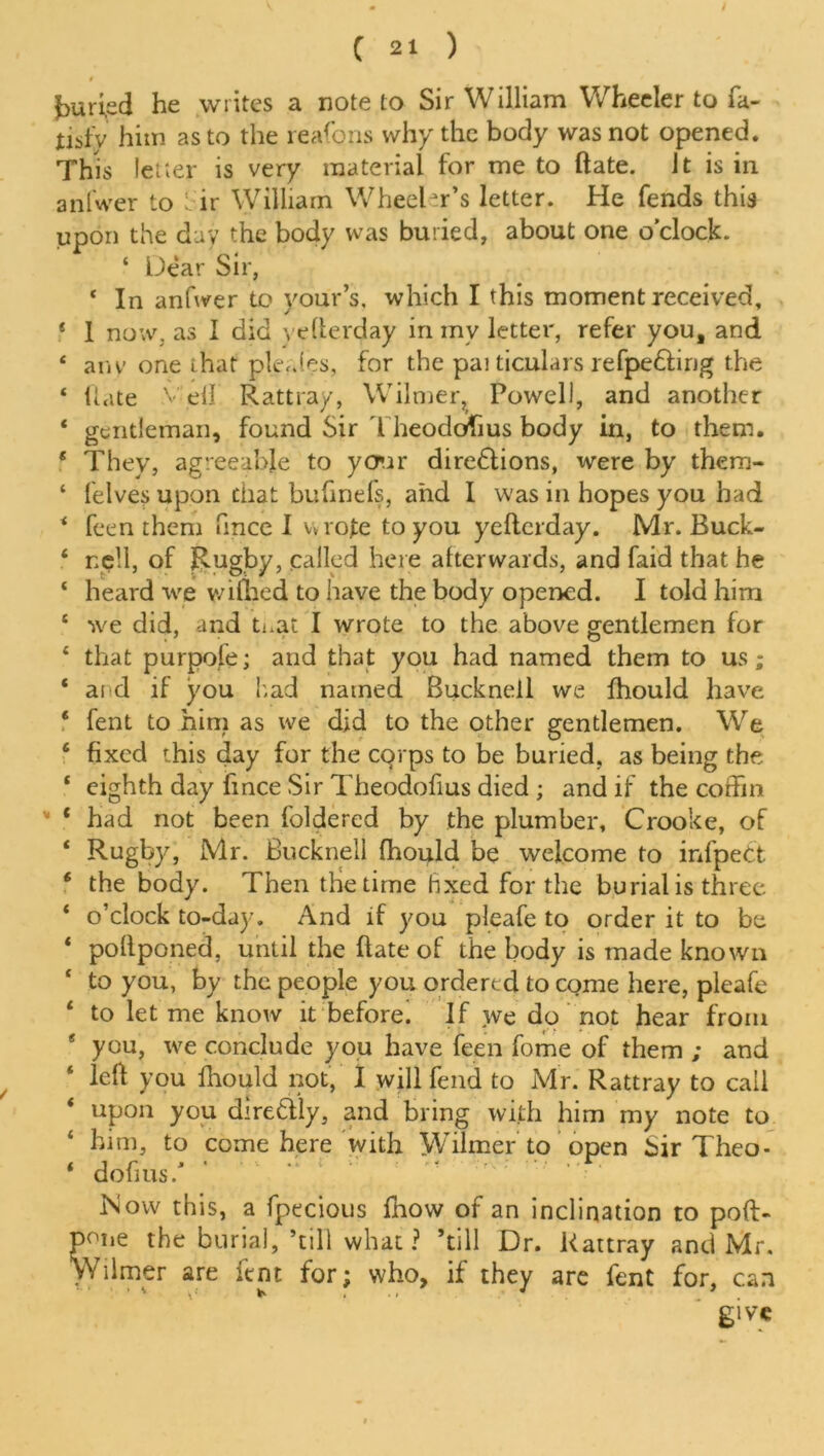 juried he writes a note to Sir William Wheeler to fa- tisfy him as to the reafons why the body was not opened. This letter is very material for me to ftate. it is in anlwer to cir William Wheeler’s letter. He fends this upon the day the body was buried, about one o’clock. ‘ Dear Sir, ‘ In anfwer to your’s. which I this moment received, * I now. as I did ye herd ay in inv letter, refer you, and ‘ any one that pleales, for the pai ticulars refpe&irig the ‘ liate Veil Rattray, Wilmer, Powell, and another * gentleman, found Sir Theodofius body in, to them. * They, agreeable to your direSlions, were by them- ‘ felves upon that bufinefs, and I was in hopes you had 4 feen them fince I vvrole to you yeflerday. Mr. Buck- * npll, of Rugby, called here afterwards, and faid that he ‘ heard we wifhed to have the body opened. I told him 4 we did, and ti.at I wrote to the above gentlemen for 4 that purpofe; and that you had named them to us; 4 ard if you had named Bucknell we fhould have 4 fent to him as we did to the other gentlemen. We 6 fixed this day for the cqrps to be buried, as being the 4 eighth day fince Sir Theodofius died ; and if the coffin * ‘ had not been foldered by the plumber, Crooke, of 4 Rugby, Mr. Bucknell fhould be welcome to infpett 6 the body. Then the time hxed for the burial is three 4 o’clock to-day. And if you pleafe to order it to be 4 pollponed, until the (late of the body is made known 4 to you, by the people you ordered to come here, pleafe 4 to let me know it before. If we do not hear from e you, we conclude you have feen fome of them ; and 4 left you fhould not, I will fend to Mr. Rattray to call 4 upon you direftly, and bring with him my note to 4 him, to come here with Wilmer to open Sir Theo- 4 dofius/ Mow this, a fpecious fhow of an inclination to poft- pone the burial, ’till what? ’till Dr. Rattray and Mr. Wilmer are fent for; who, if they are fent for, can give