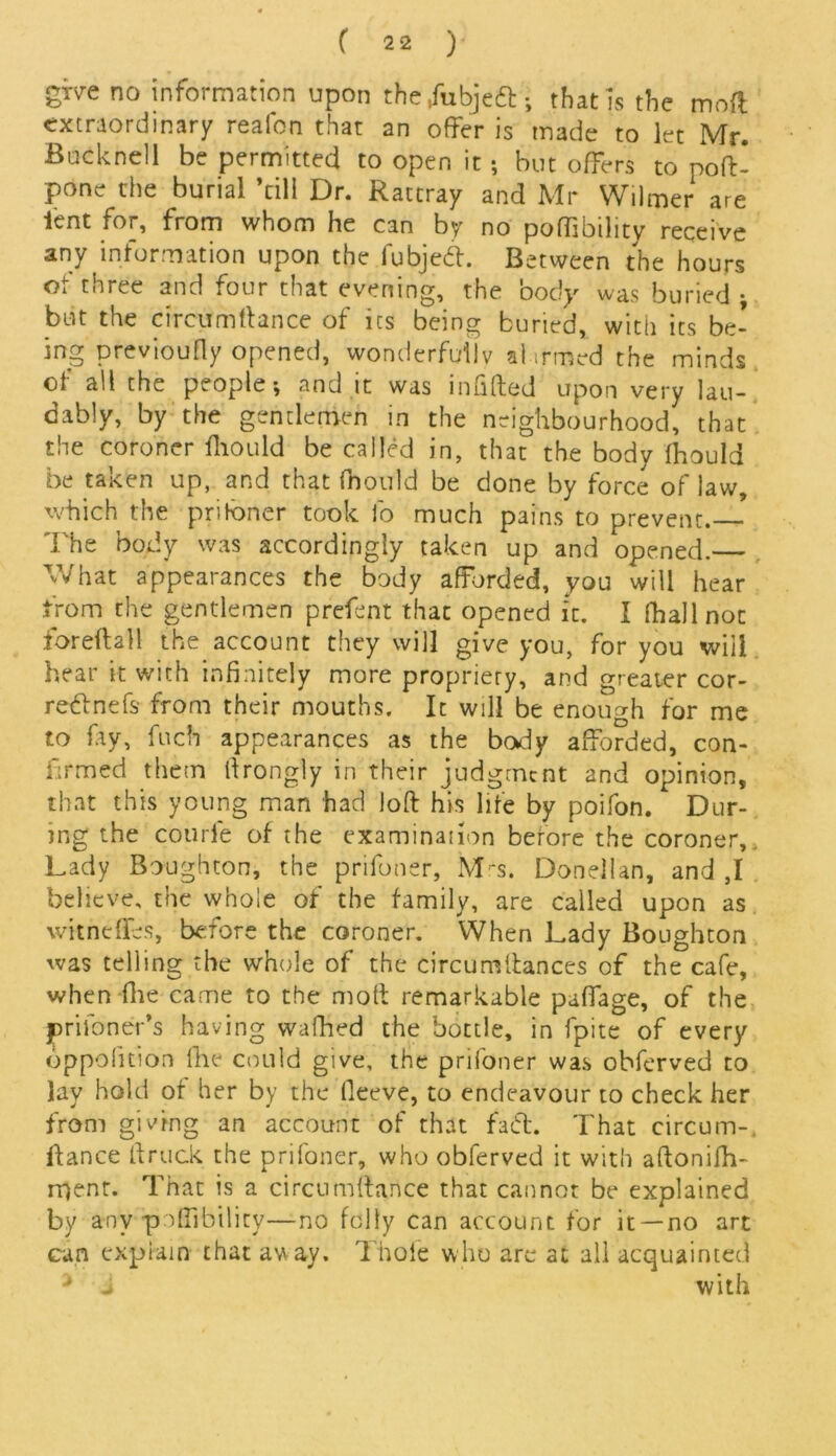 gwe no information upon the ,fubje£l; that is the mod extraordinary reafon that an offer is made to let Mr. Bucknell be permitted to open it; but offers to poff- pone the burial ’till Dr. Rattray and Mr Wilmer are lent for, from whom he can by no poffibility receive any information upon the fubje<5l. Between the hours ot three and four that evening, the body was buried • but the circumfiance of its being buried, with its be- ing previoufly opened, wonderfully afirmed the minds of all the people; and it was infilled upon very lau- dably, by the gentlemen in the neighbourhood, that the coroner lliould be called in, that the body Ihould be taken up, and that fnould be done by force of law, which the pritoner took fo much pains to prevent. The body was accordingly taken up and opened.— What appearances the body afforded, you will hear from the gentlemen prefent that opened it. I fhallnoc for eft a 11 the account they will give you, for you will hear it with infinitely more propriety, and greater cor- re&nefs from their mouths. It will be enough for me to fay, fuch appearances as the body afforded, con- firmed them ftrongly in their judgment and opinion, that this young man had loft his life by poifon. Dur- ing the courfe of the examination before the coroner. Lady Boughton, the prifoner, Mrs. Donellan, and ,1 believe, the whole of the family, are called upon as witnefles, before the coroner. When Lady Boughton was telling the whole of the circumftances of the cafe, when file came to the moft remarkable paffage, of the prifoner's having wafhed the bottle, in fpite of every oppofition fine could give, the priioner was obferved to lay hold of her by the fieeve, to endeavour to check her from giving an account of that faft. That circum-, fiance ft ruck the prifoner, who obferved it with aftonifh- rr)ent. That is a circumftance that cannot be explained by any poffibility—no folly can account for it —no art can explain that away. Thole who are at all acquainted ' J with