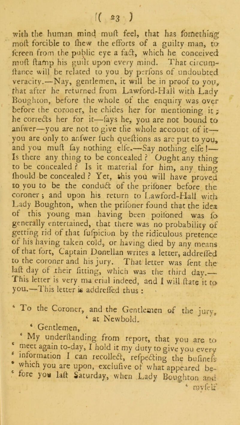 with the human mind muft feel, that has fomethiog molt forcible to flievv the efforts of a guilty man, to fcreen from the public eye a fad, which he conceived muft (tamp his guilt upon every mind. That circura- Itance will be related to you by prrfons of undoubted veracity.—Nay, gentlemen, it will be in proof to you, that after he returned from Lawford-Hall with Lady Boughcon, before the whole of the enquiry was over before the coroner, lie chides her for mentioning it; he corrects her for it—fays he, you are not bound to anfwer—you are not to give the whole account of it— you are only to anfwer iuch queftions as are put to you, and you muft fay nothing elfe.—Say nothing elfe !— Is there any thing to be concealed ? Ought any thing to be concealed ? Is it material for him, any thing lhould be concealed ? Yet, this you will have proved to you to be the conduct of the prifoner before the coroner ; and upon his return to Lawford-Hall with Lady Boughton, when the prifoner found that the idea of this young man having been poiloned was fo generally entertained, that there was no probability of getting rid of that fufpicion by the ridiculous pretence of his having taken cold, or having died by any means of that fort, Captain Donellan writes a letter, addrelled to the coroner and his jury. That letter was fent the laft day of .their fitting, which was the third day. This letter is very ma erial indeed, and 1 will ftate it to you.—This letter k addreffed thus : To the Coroner, and the Gentlemen of the jury, 6 ac New bold. ‘ Gentlemen, My underftanding from report, that you are to meet again to-day, I hold it my duty to give you every information I can recoiled:, refpeding the bufinefs * ^hich y°u are upon, exclufive of what appeared be- * fore >’°* Saturday, when Lady Boughton and 4 mvfclf