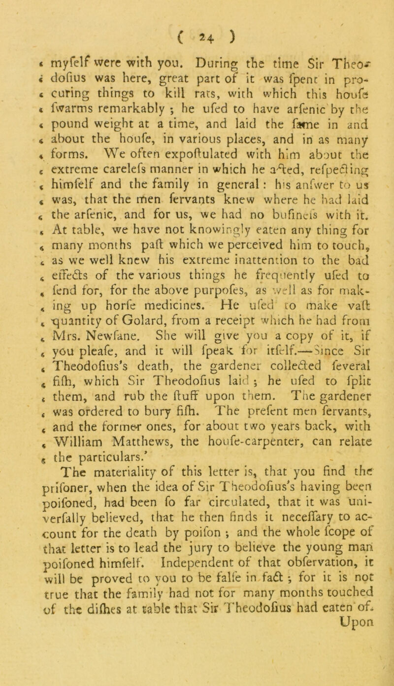 « myfelf were with you. During the time Sir Theo- < dofius was here, great part of it was fpent in pro- c curing things to kill rats, with which this hoofs * fwarms remarkably ; he ufed to have arfenic by the c pound weight at a time, and laid the fame in and * about the houfe, in various places, and in as many * forms. We often expoftulated with him about the « extreme carelefs manner in which he a'ffed, refpecling « himfelf and the family in general : his anfwer to us « was, that the men fervants knew where he had laid 6 the arfenic, and for us, we had no bufincis with it. * At table, we have not knowingly eaten any thing for * many months part which we perceived him to touch, «, as we well knew his extreme inattention to the bad * et7e6ts of the various things he frequently ufed to , fend for, for the above purpofes, as '.veil as for mak- , ing up horfe medicines. He ufed to make vail * -quantity of Golard, from a receipt which he had from Mrs. Newfane. She will give you a copy of it, if * you pleafe, and it will fpeak for itfclf.— Since Sir * Theodofius's death, the gardener collected leveral < fifh, which Sir Theodofius laid ; he ufed to fplit 4 them, and rub the fluff upon them. The gardener 4 was ordered to bury fiffi. The prefent men fervants, < and the former ones, for about two years back, with « William Matthews, the houfe-carpenter, can relate ? the particulars.’ The materiality of this letter is, that you find the prifoner, when the idea of Sir Theodofius’s having been ooifoned, had been fo far circulated, that it was uni- verfally believed, that he then finds it neceffary to ac- count for the death by poifon •, and the whole fcope of that letter is to lead the jury to believe the young man poifoned himfelf. Independent of that obfervation, it will be proved to you to be falfe in fa<5t for it is not true that the family had not for many months touched of the diflies at table that Sir Theodofius had eaten of. Upon
