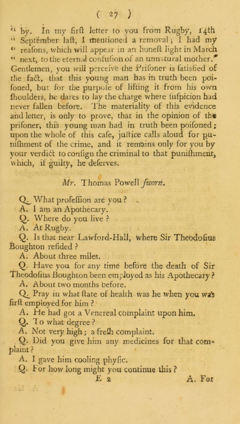 *c by. In my firft letter to you from Rugby, 14th <c September laft, I mentioned a removal; I had my “ reafons, which will appear in an honell light in March “ next, to the eternal confuiion of an unnatural mother.* Gentlemen, you will perceive the Prifoner is fatisfied of the fabt, that this young mart has in truth been poi- foned, but for the purpole of lifting it from his own Ihoulders, lie dares to lay the charge where lufpicion had never fallen before. The materiality of this evidence and letter, is only to prove, that in the opinion of th* prifoner, this young man had in truth been poifoned; upon the whole of this cafe, jultice calls aloud for pu- hifliment of the crime, and it remains only for you by your verdibt to confign the criminal to that punifhment, which, if guilty, he deferves. Mr. Thomas Powell fworn. What profeffion are you ? _ A. I am an Apothecary. Q. Where do you live ? A. At Rugby. Q. Is that near Lawford-Hall, where Sir Theodofius Boughton relided ? A. About three miles. Q. Have you for any time before the death of Sir Theodofius Boughton been employed as his Apothecary? A. About two months before. Pray in what hate of health was he when you wa's firft employed for him ? A. He had got a Venereal complaint upon him. Q. 1 o what degree ? A. Not very high; a frefli complaint. Q. Did you give him any medicines for that com* plaint ? 4 A. I gave him cooling phyfic. Q. For how long might you continue this ? E a A. For
