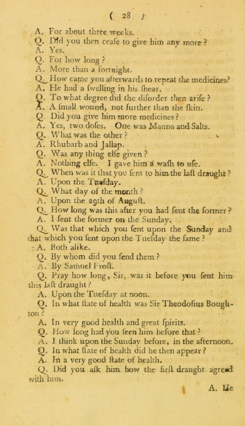 A. For about three weeks. Q. Dfd you then ceafe to give him any more ? A. Yes. Q. For how long ? A. More than a fortnight. How came you afterwards to repeat the medicines? A, He had a (welling in his (hear. O. To what degree did the diforder then arrfe ? A. A (mall wound, not further than the (kin. Q. Did you give him more medicines ? A. Yes, two dofes. One was Manna and Salts. Ql What was the other > s A. Rhubarb and Jallap. Q. Was any thing elfc given ? A. Nothing elfe. I gave him a walh to ufe. When was it that you fent to him the lad draught ? A. Upon the Tuefday. What day of the month ? A. Upon the 25th of Auguft. How long was this after you had fent the former? A. I fent the former on the Sunday. Was that which you fent upon the Sunday and -.hat which you fent upon the Tuefday the fame ? - A. both alike. Q. By whom did you fend them ? A. By Samuel Froft. Q. Pray how long. Sir, was it before you fent him this laft draught ? A. Upon the Tuefday at noon. O. In what date of health was Sir Theodoftus Bough- ton : A. In very good health and great fpirits. Q. How long had you leen him before that ? A. I think upon the Sunday before, in the afternoon, Q. In what (late of health did he then appear ? A. In a very good date of health. Q. Did you alk him how the fird draught agreed with linn,